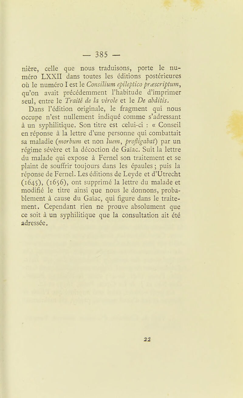 nière, celle que nous traduisons, porte le nu- méro LXXII dans toutes les éditions postérieures où le numéro I est le Consilium epileptico prascriptum, qu'on avait précédemment l'habitude d'imprimer seul, entre le Traité de la vérole et le De àbditis. Dans l'édition originale, le fragment qui nous occupe n'est nullement indiqué comme s'adressant à un syphilitique. Son titre est celui-ci : « Conseil en réponse à la lettre d'une personne qui combattait sa maladie (inorbum et non hiem, profligabat) par un régime sévère et la décoction de Gaïac. Suit la lettre du malade qui expose à Fernel son traitement et se plaint de souffrir toujours dans les épaules ; puis la réponse de Fernel. Les éditions de Leyde et d'Utrecht (1645), (1656), ont supprimé la lettre du malade et modifié le titre ainsi que nous le donnons, proba- blement à cause du Gaïac, qui figure dans le traite- ment. Cependant rien ne prouve absolument que ce soit à un syphilitique que la consultation ait été adressée. 22