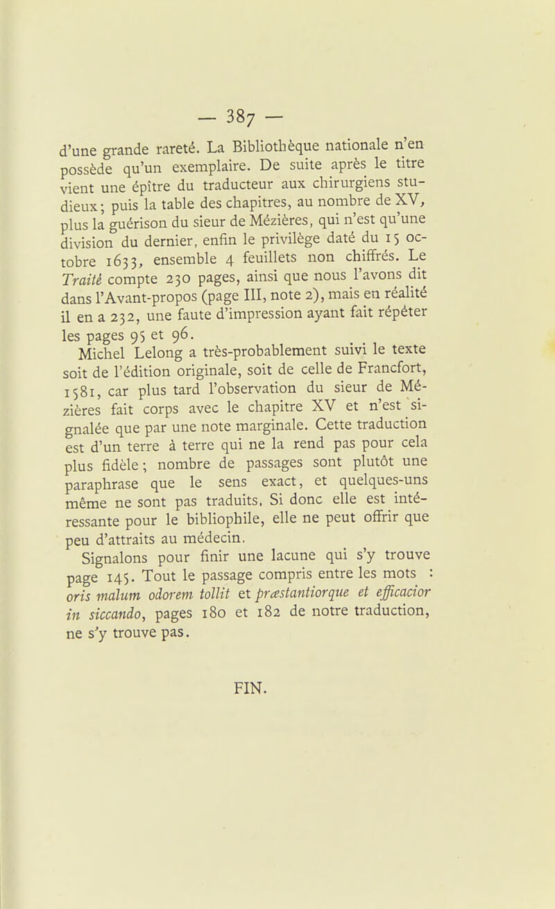 d'une grande rareté. La Bibliothèque nationale n'en possède qu'un exemplaire. De suite après le titre vient une épître du traducteur aux chirurgiens stu- dieux; puis la table des chapitres, au nombre de XV, plus la guérison du sieur de Mézières, qui n'est qu'une division du dernier, enfin le privilège daté du 15 oc- tobre 1633, ensemble 4 feuillets non chiffrés. Le Traité compte 230 pages, ainsi que nous l'avons dit dans l'Avant-propos (page III, note 2), mais en réalité il en a 232, une faute d'impression ayant fait répéter les pages 95 et 96. Michel Lelong a très-probablement suivi le texte soit de l'édition originale, soit de celle de Francfort, 1581, car plus tard l'observation du sieur de Mé- zières fait corps avec le chapitre XV et n'est si- gnalée que par une note marginale. Cette traduction est d'un terre à terre qui ne la rend pas pour cela plus fidèle; nombre de passages sont plutôt une paraphrase que le sens exact, et quelques-uns même ne sont pas traduits. Si donc elle est inté- ressante pour le bibliophile, elle ne peut offirir que peu d'attraits au médecin. Signalons pour finir une lacune qui s'y trouve page 145. Tout le passage compris entre les mots : oris malum odorem tollit et prastantiorque et efficacior in siccando, pages 180 et 182 de notre traduction, ne s'y trouve pas. FIN.