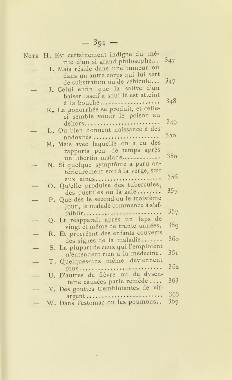 Note H. Est certainement indigne du mé- rite d'un si grand philosophe... 347 — I. Mais réside dans une tumeur ou dans un autre corps qui lui sert de substratum ou de véhicule... 347 — J. Celui enfin que la salive d'un baiser lascif a souillé est atteint à la bouche 348 — K. La gonorrhée se produit, et celle- ci semble vomir le poison au dehors ^49 L. Ou bien donnent naissance à des nodosités ^•'^ — M. Mais avec laquelle on a eu des rapports peu de temps après un libertin malade 35o — N. Si quelque symptôme a paru an- térieurement soit à la verge, soit aux aines 356 — O. Qu'elle produise des tubercules, des pustules ou la gale........ 357 — P. Que dès le second ou le troisième jour, le malade commence à s'af- faiblir 357 — Q. Et réapparaît après un laps de vingt et même de trente années. 359 — R. Et procréent des enfants couverts des signes de la maladie 36o — S. La plupart de ceux qui l'emploient n'entendent rien à la médecine. 36i — T. Quelques-uns même deviennent fous 362 — U. D'autres de fièvre ou de dysen- terie causées parle remède .... 363 — V. Des gouttes tremblotantes de vif- argent 363 — W. Dans l'estomac ou les poumons.. 367