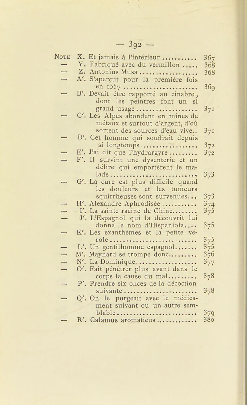 Note X. Et jamais à l'intérieur 367 — Y. Fabriqué avec du vermillon 368 — Z. Antonius Musa 368 — A', S'aperçut pour la première fois en 1557 369 — B'. Devait être rapporté au cinabre, dont les peintres font un si grand usage 371 — C. Les Alpes abondent en mines de métaux et surtout d'argent, d'où sortent des sources d'eau vive.. 371 — D'. Cet homme qui souffrait depuis si longtemps 372 — E'. J'ai dit que l'hydrargyre 372 — F'. Il sui'vint une dysenterie et un délire qui emportèrent le ma- lade « 373 — G'. La cure est plus difficile quand les douleurs et les tumeurs squirrheuses sont survenues... 373 — H'. Alexandre Aphrodisée 874 — I'. La sainte racine de Chine 376 — J'. L'Espagnol qui la découvrit lui donna le nom d'Hispaniola.... 3j5 — K'. Les exanthèmes et la petite vé- role 375 — L'. Un gentilhomme espagnol 375 — M'. Maynard se trompe donc 376 — N'. La Dominique 377 — O'. Fait pénétier plus avant dans le corps la cause du mal 378 — P'. Prendre six onces de la décoction suivante 378 — Q'. On le purgeait avec le médica- ment suivant ou un autre sem- blable 379 — R'. Calamus aromaticus 38o