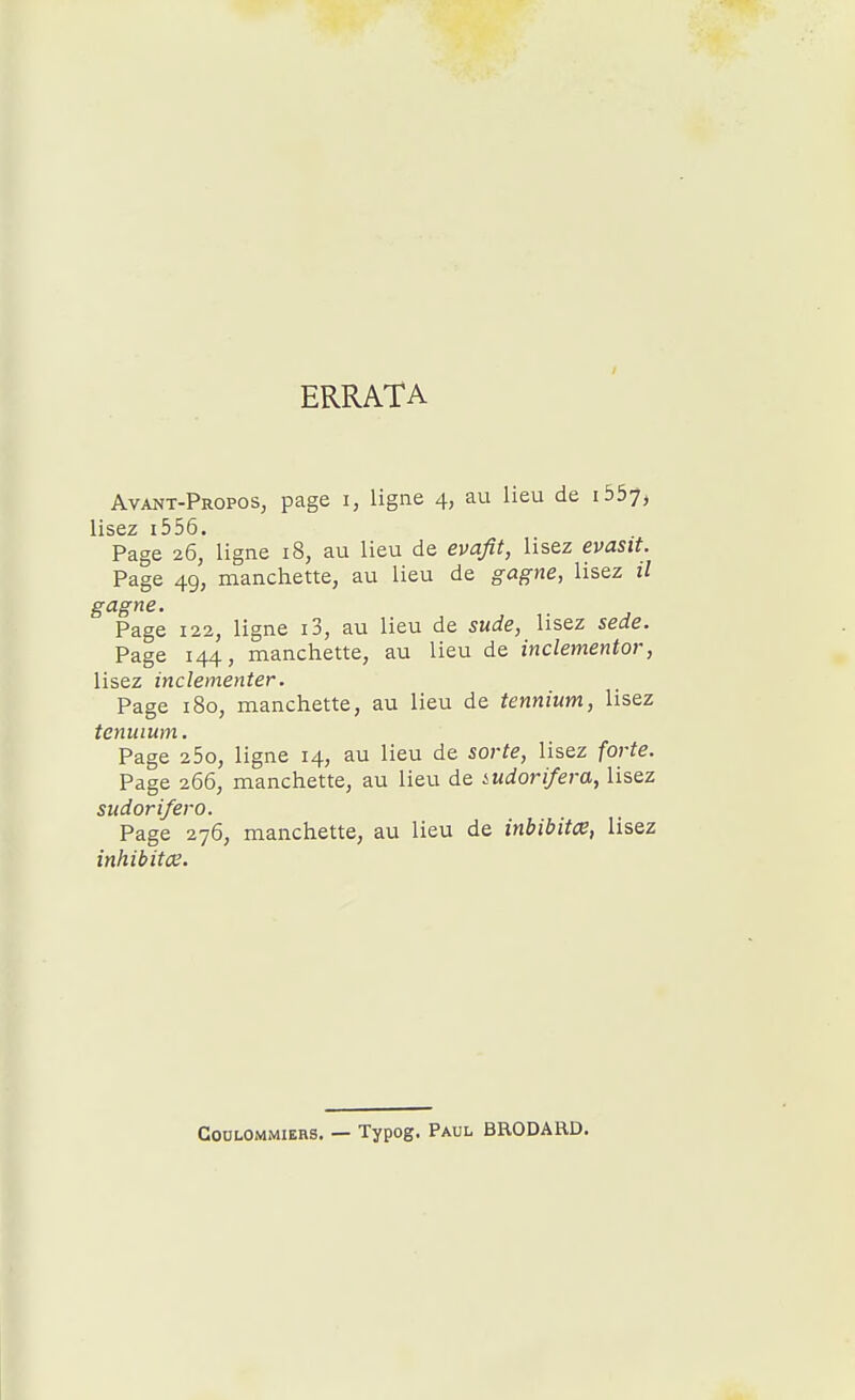 ERRATA Avant-Propos, page i, ligne 4, au lieu de i557, lisez i556» Page 26, ligne 18, au lieu de evafit, lisez evasit. Page 49, manchette, au lieu de gagne, lisez il gagne. Page 122, ligne i3, au lieu de sude, lisez sede. Page 144, manchette, au lieu de inclementor, lisez inclementer. Page 180, manchette, au lieu de tennium, lisez tenuium. Page 25o, ligne 14, au lieu de sorte, lisez forte. Page 266, manchette, au lieu de iudorifera, lisez sudorifero. Page 276, manchette, au lieu de inbibitœ, lisez COULOMMIERS. — Typog. PAUL BRODARD.