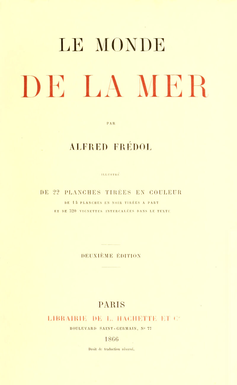 • LA MER P A R ALFRED FRÉDOL ILLU8TR* 22 PLANCHES TIRÉES EN COULEUR DE 14 Pl. AN Cil F. S F. N Nul II TIRÉES A PARÎ ET DE 320 Vir.N'RTTFS INTERCALÉES DANS LE TF.XTi: DEUXIÈME ÉDITION PARIS LIBHA1HIK DK L. H ACM KTTK II i BOULEVARD SAINT-GERMAIN , N° 77 1866 Droit do traduction réservé'.