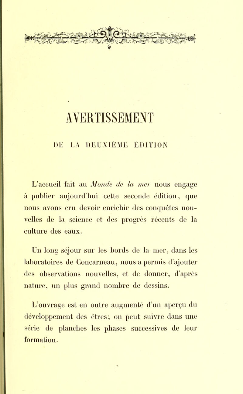 AVERTISSEMENT DE LA DEUXIÈME ÉDITION L'accueil fait au Monde de la mer nous engage à publier aujourd'hui cette seconde édition, que nous avons cru devoir enrichir des conquêtes nou- velles de la science et des progrès récents de la culture des eaux. Un long séjour sur les bords de la mer, dans les laboratoires de Concarneau, nous a permis d'ajouter des observations nouvelles, et de donner, d'après nature, un plus grand nombre de dessins. L'ouvrage est en outre augmenté d'un aperçu du développement des êtres; on peut suivre dans une série de planches les phases successives de leur formation.