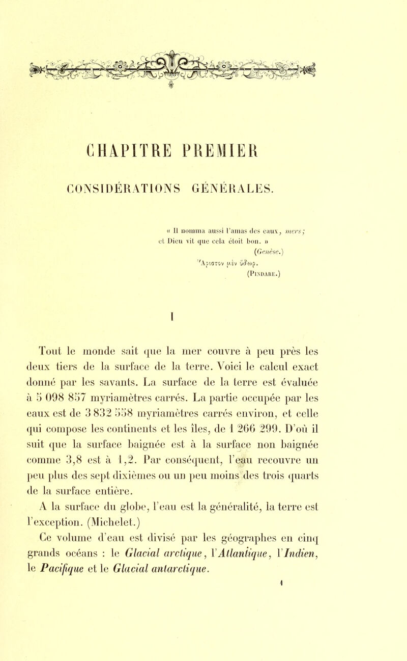 CHAPITRE PREMIER CONSIDÉRATIONS GÉNÉRALES. » Il nomma aussi l'amas des eaux, mers; et Dieu vit que cela étoit bon. » (Genèse.) ''ApiffTOV u.sv ûoo)p. (PlNDARE.) I Tout le monde sait que la mer couvre à peu près les deux tiers de la surface de la terre. Voici le calcul exact donné par les savants. La surface de la terre est évaluée à 5 098 857 myriamètres carrés. La partie occupée par les eaux est de 3 832 558 myriamètres carrés environ, et celle qui compose les continents et les îles, de 1 266 299. D'où il suit que la surface baignée est à la surface non baignée comme 3,8 est à 1,2. Par conséquent, l'eau recouvre un peu plus des sept dixièmes ou un peu moins des trois quarts de la surface entière. A la surface du globe, l'eau est la généralité, la terre est l'exception. (Michelet.) Ce volume d'eau est divisé par les géographes en cinq grands océans : le Glacial arctique, Y Atlantique, Y Indien, le Pacifique et le Glacial antarctique,