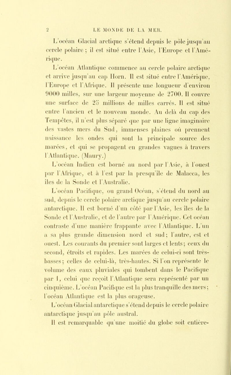 L'océan Glacial arctique s'étend depuis le pôle jusqu'au cercle polaire ; il est situé entre l'Asie, l'Europe et l'Amé- rique. L'océan Atlantique commence au cercle polaire arctique et arrive jusqu'au cap Horn. 11 est situé entre l'Amérique, l'Europe et l'Afrique. Il présente une longueur d'environ 9000 milles, sur une largeur moyenne de 2700. 11 couvre une surface de 25 millions de milles carrés. 11 est situé entre l'ancien et le nouveau monde. Au delà du cap des Tempêtes, il n'est plus séparé que par une ligne imaginaire des vastes mers du Sud, immenses plaines où prennent naissance les ondes qui sont la principale source des marées, et qui se propagent en grandes vagues à travers l'Atlantique. (Maury.) L'océan Indien est borné au nord par l'Asie, à l'ouest par l'Afrique, et à l'est par la presqu'île de Malacca, les iles de la Sonde et l'Australie. L'océau Pacifique, ou grand Océan, s'étend du nord au sud, depuis le cercle polaire arctique jusqu'au cercle polaire antarctique. 11 est borné d'un côté par l'Asie, les îles de la Sonde et l'Australie, et de l'autre par l'Amérique. Cet océan contraste d'une manière frappante avec l'Atlantique. L'un a sa plus grande dimension nord et sud; l'autre, est et ouest. Les courants du premier sont larges et lents; ceux du second, étroits et rapides. Les marées de celui-ci sont très- basses ; celles de celui-là, très-hautes. Si l'on représente le volume des eaux pluviales qui tombent dans le Pacifique par 1, celui que reçoit l'Atlantique sera représenté par un cinquième. L'océan Pacifique est la plus tranquille des mers; l'océan Atlantique est la plus orageuse. L'océan Glacial antarctique s'étend depuis le cercle polaire antarctique jusqu'au pôle austral. Il est remarquable qu'une moitié du globe soit entière-