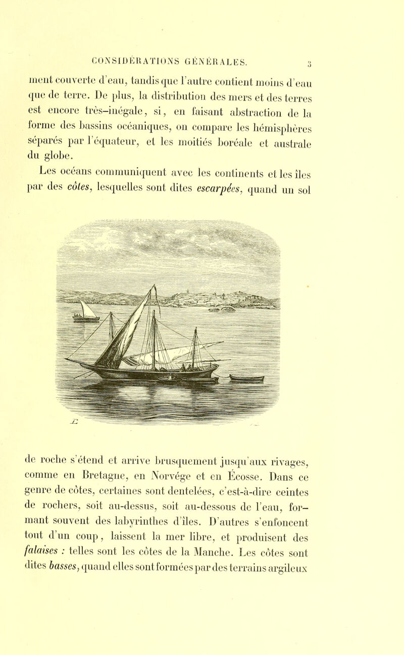 ment couverte d'eau, tandis que l'autre contient moins d'eau que de terre. De plus, la distribution des mers et des terres est encore très-inégale, si, en faisant abstraction de la forme des bassins océaniques, on compare les hémisphères séparés par l'équateur, et les moitiés boréale et australe du globe. Les océans communiquent avec les continents et les îles par des côtes, lesquelles sont dites escarpées, quand un sol de roche s'étend et arrive brusquement jusqu'aux rivages, comme en Bretagne, en Norvège et en Ecosse. Dans ce genre de cotes, certaines sont dentelées, c'est-à-dire ceintes de rochers, soit au-dessus, soit au-dessous de l'eau, for- mant souvent des labyrinthes d'iles. D'autres s'enfoncent tout d'un coup, laissent la mer libre, et produisent des falaises : telles sont les côtes de la Manche. Les côtes sont dites basses, quand elles sont formées par des terrains argile ux