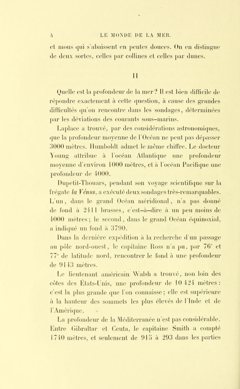 et mous qui s'abaissent en pentes douces. On en distingue de deux sortes, celles par collines et celles par dunes. II Quelle est la profondeur de la mer? Il est bien difficile de répondre exactement à cette question, à cause des grandes difficultés qu'on rencontre dans les sondages, déterminées par les déviations des courants sous-marins. Laplace a trouvé, par des considérations astronomiques, que la profondeur moyenne de l'Océan ne peut pas dépasser 3000 mètres. Humboldt admet le môme chiffre. Le docteur Young attribue à l'océan Atlantique une profondeur moyenne d'environ 1000 mètres, et à l'océan Pacifique une profondeur de 4000. Dupetit-Thouars, pendant son voyage scientifique sur la frégate la Vénus, a exécuté deux sondages très-remarquables. L'un, dans le grand Océan méridional, n'a pas donné de fond à 2411 brasses, c'est-à-dire à un peu moins de 1000 mètres ; le second, dans le grand Océan équinoxial, a indiqué un fond à 3790. Dans la dernière expédition à la recherche d'un passage au pôle nord-ouest, le capitaine Ross n'a pu, par 76° et 77° de latitude nord, rencontrer le fond à une profondeur de 9143 mètres. Le lieutenant américain Walsh a trouvé, non loin des côtes des États-Unis, une profondeur de 10 424 mètres: c'est la plus grande que l'on connaisse ; elle est supérieure à la hauteur des sommets les plus élevés de l'Inde et de l'Amérique. La profondeur de la Méditerranée n'est pas considérable. Entre Gibraltar et Ceuta, le capitaine Smith a compté 1740 mètres, et seulement de 915 à 293 dans les parties