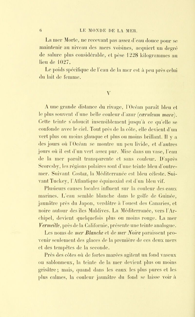 La mer Morte, ne recevant pas assez d'eau douce pour se maintenir au niveau des mers voisines, acquiert un degré de salure plus considérable, et pèse 1228 kilogrammes au lieu de 1027. Le poids spécifique de l'eau de la mer est à peu près celui du lait de femme. V A une grande distance du rivage, l'Océan paraît bleu et le plus souvent d'une belle couleur d'azur (cœruleum mare). Cette teinte s'adoucit insensiblement jusqu'à ce qu'elle se confonde avec le ciel. Tout près de la côte, elle devient d'un vert plus ou moins glauque et plus ou moins brillant. 11 y a des jours où l'Océan se montre un peu livide, et d'autres jours où il est d'un vert assez pur. Mise dans un vase, l'eau de la mer paraît transparente et sans couleur. D'après Scoresby, les régions polaires sont d'une teinte bleu d'outre- mer. Suivant Costaz, la Méditerranée est bleu céleste. Sui- vant Tuckey, l'Atlantique équinoxial est d'un bleu vif. Plusieurs causes locales influent sur la couleur des eaux marines. L'eau semble blanche dans le golfe de Guinée, jaunâtre près du Japon, verdâtre à l'ouest des Canaries, et noire autour des îles Maldives. La Méditerranée, vers l'Ar- chipel, devient quelquefois plus ou moins rouge. La mer Vermeille, près de la Californie, présente une teinte analogue. Les noms de mer Blanche et de mer Noire paraissent pro- venir seulement des glaces de la première de ces deux mers et des tempêtes de la seconde. Près des côtes où de fortes marées agitent un fond vaseux ou sablonneux, la teinte de la mer devient plus ou moins grisâtre ; mais, quand dans les eaux les plus pures et les plus calmes, la couleur jaunâtre du fond se laisse voir à