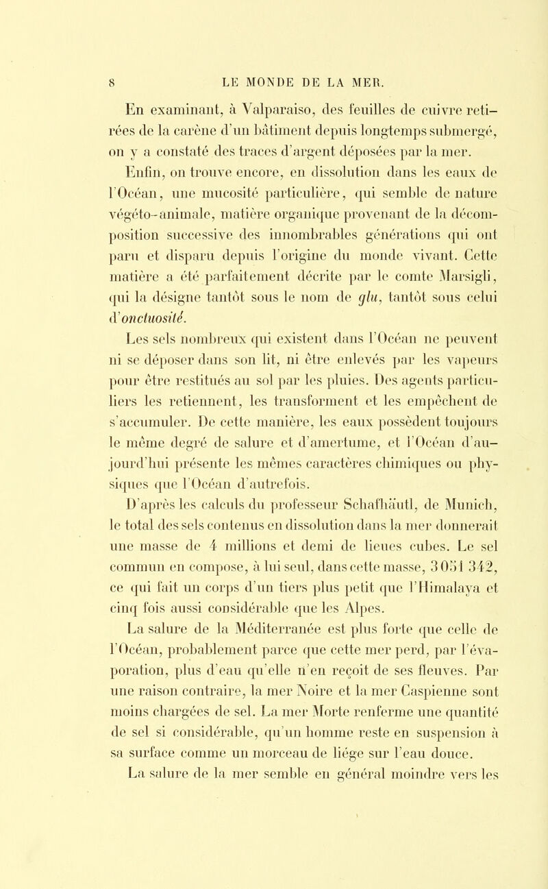En examinant, à Valparaiso, des feuilles de cuivre reti- rées de la carène d'un bâtiment depuis longtemps submergé, on y a constaté des traces d'argent déposées par la mer. Enfin, on trouve encore, en dissolution dans les eaux de l'Océan, une mucosité particulière, qui semble dénature végéto-animale, matière organique provenant de la décom- position successive des innombrables générations qui ont paru et disparu depuis l'origine du monde vivant. Cette matière a été parfaitement décrite par le comte Marsigli, qui la désigne tantôt sous le nom de glu, tantôt sous celui (Y onctuosité. Les sels nombreux qui existent dans l'Océan ne peuvent ni se déposer dans son lit, ni être enlevés par les vapeurs pour être restitués au sol par les pluies. Des agents particu- liers les retiennent, les transforment et les empêchent de s'accumuler. De cette manière, les eaux possèdent toujours le même degré de salure et d'amertume, et l'Océan d'au- jourd'hui présente les mêmes caractères chimiques ou phy- siques que l'Océan d'autrefois. D'après les calculs du professeur Schafhautl, de Munich, le total des sels contenus en dissolution dans la mer donnerait une masse de 4 millions et demi de lieues cubes. Le sel commun en compose, à lui seul, dans cette masse, 3051 342, ce qui fait un corps d'un tiers plus petit que l'Himalaya et cinq fois aussi considérable que les Alpes. La salure de la Méditerranée est plus forte que celle de l'Océan, probablement parce que cette mer perd, par l'éva- poration, plus d'eau qu'elle n'en reçoit de ses fleuves. Par une raison contraire, la mer Noire et la mer Caspienne sont moins chargées de sel. La mer Morte renferme une quantité de sel si considérable, qu'un homme reste en suspension à sa surface comme un morceau de liège sur l'eau douce. La salure de la, mer semble en général moindre vers les
