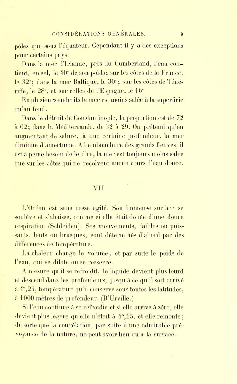 pôles que sous l'équateur. Cependant il y a des exceptions pour certains pays. Dans la mer d'Irlande, près du Cumberland, l'eau con- tient, en sel, le 40e de son poids; sur les côtes de la France, le 32e; dans la mer Baltique, le 30l ; sur les côtes de Téné- riffe, le 28e, et sur celles de l'Espagne, le 16e. En plusieurs endroits la mer est moins salée à la superficie qu'au fond. Dans le détroit de Constantinople, la proportion est de 72 à 62; dans la Méditerranée, de 32 à 29. On prétend qu'en augmentant de salure, à une certaine profondeur, la mer diminue d'amertume. A l'embouchure des grands fleuves, il est à peine besoin de le dire, la mer est toujours moins salée que sur les côtes qui ne reçoivent aucun cours d'eau douce VII L'Océan est sans cesse agité. Son immense surface se soulève et s'abaisse, comme si elle était douée d'une douce respiration (Schleiden). Ses mouvements, faibles ou puis- sants, lents ou brusques, sont déterminés d'abord par des différences de température. La chaleur change le volume, et par suite le poids de l'eau, qui se dilate ou se resserre. A mesure qu'il se refroidit, le liquide devient plus lourd et descend dans les profondeurs, jusqu'à ce qu'il soit arrivé à 4°,25, température qu'il conserve sous toutes les latitudes, à 1000 mètres de profondeur. (D'Urville.) Si l'eau continue à se refroidir et si elle arrive à zéro, elle devient plus légère qu'elle n'était à 4°,25, et elle remonte; de sorte que la congélation, par suite d'une admirable pré- voyance de la nature, ne peut avoir lieu qu'à la surface.