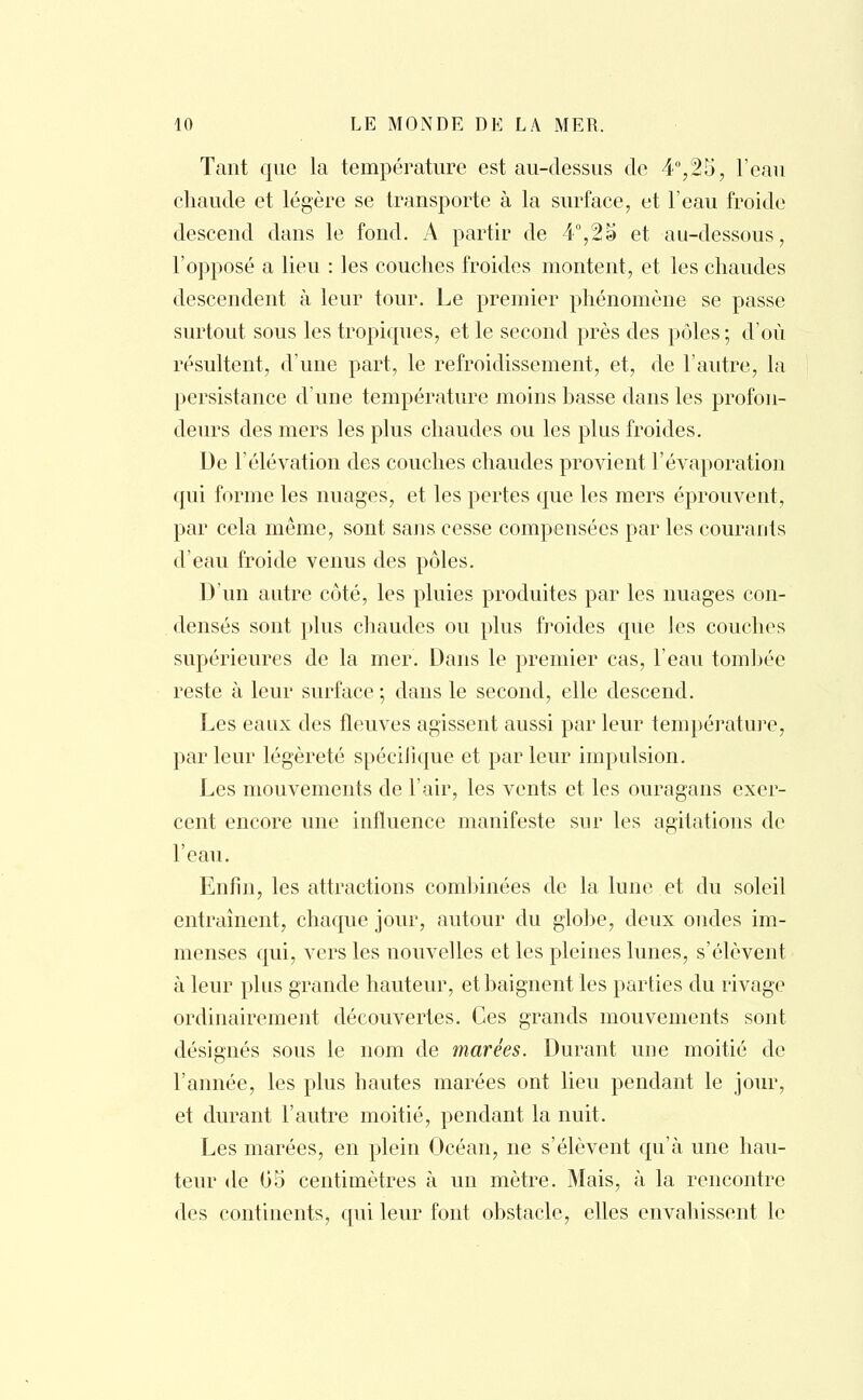 Tant que la température est au-dessus de 4°,25, l'eau chaude et légère se transporte à la surface, et l'eau froide descend dans le fond. A partir de 4°, % a et au-dessous, l'opposé a lieu : les couches froides montent, et les chaudes descendent à leur tour. Le premier phénomène se passe surtout sous les tropiques, et le second près des pôles ; d'où résultent, d'une part, le refroidissement, et, de l'autre, la persistance d'une température moins basse dans les profon- deurs des mers les plus chaudes ou les plus froides. De l'élévation des couches chaudes provient l'évaporation qui forme les nuages, et les pertes que les mers éprouvent, par cela même, sont sans cesse compensées par les courants d'eau froide venus des pôles. D'un autre côté, les pluies produites par les nuages con- densés sont plus chaudes ou plus froides que les couches supérieures de la mer. Dans le premier cas, l'eau tombée reste à leur surface ; dans le second, elle descend. Les eaux des fleuves agissent aussi par leur température, parleur légèreté spécifique et parleur impulsion. Les mouvements de l'air, les vents et les ouragans exer- cent encore une influence manifeste sur les agitations de l'eau. Enfin, les attractions combinées de la lune et du soleil entraînent, chaque jour, autour du globe, deux ondes im- menses qui, vers les nouvelles et les pleines lunes, s'élèvent à leur plus grande hauteur, et baignent les parties du rivage ordinairement découvertes. Ces grands mouvements sont désignés sous le nom de marées. Durant une moitié de l'année, les plus hautes marées ont lieu pendant le jour, et durant l'autre moitié, pendant la nuit. Les marées, en plein Océan, ne s'élèvent qu'à une hau- teur de 05 centimètres à un mètre. Mais, à la rencontre des continents, qui leur font obstacle, elles envahissent le