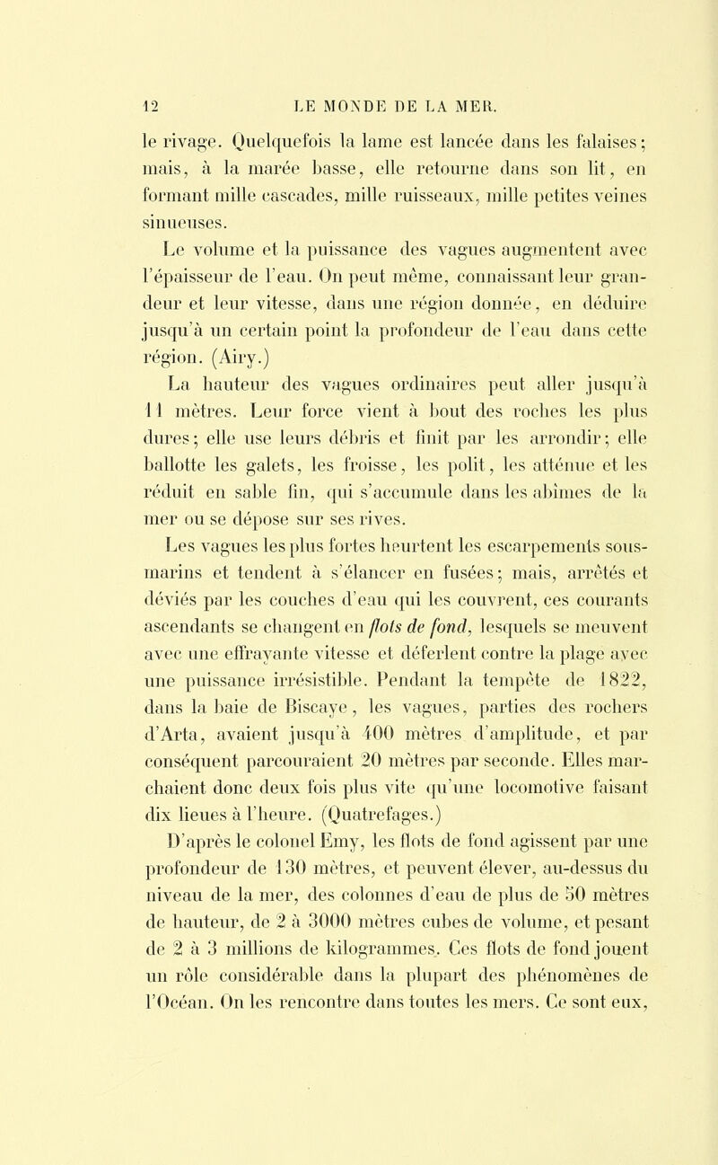 le rivage. Quelquefois la lame est lancée dans les falaises; mais, à la marée basse, elle retourne clans son lit, en formant mille cascades, mille ruisseaux, mille petites veines sinueuses. Le volume et la puissance des vagues augmentent avec l'épaisseur de l'eau. On peut même, connaissant leur gran- deur et leur vitesse, dans une région donnée, en déduire jusqu'à un certain point la profondeur de l'eau dans cette région. (Airy.) La hauteur des vagues ordinaires peut aller jusqu'à 11 mètres. Leur force vient à bout des roches les plus dures ; elle use leurs débris et finit par les arrondir ; elle ballotte les galets, les froisse, les polit, les atténue et les réduit en sable fin, qui s'accumule clans les abîmes de la mer ou se dépose sur ses rives. Les vagues les plus fortes heurtent les escarpements sous- marins et tendent à s'élancer en fusées ; mais, arrêtés et déviés par les couches d'eau qui les couvrent, ces courants ascendants se changent en flots de fond, lesquels se meuvent avec une effrayante vitesse et déferlent contre la plage avec une puissance irrésistible. Pendant la tempête de 1822, dans la baie de Biscaye, les vagues, parties des rochers d'Arta, avaient jusqu'à 400 mètres d'amplitude, et par conséquent parcouraient 20 mètres par seconde. Elles mar- chaient donc deux fois plus vite qu'une locomotive faisant dix lieues à L'heure. (Quatrefages.) D'après le colonel Emy, les flots de fond agissent par une profondeur de 130 mètres, et peuvent élever, au-dessus du niveau de la mer, des colonnes d'eau de plus de 50 mètres de hauteur, de 2 à 3000 mètres cubes de volume, et pesant de 2 à 3 millions de kilogrammes. Ces flots de fond jouent un rôle considérable dans la plupart des phénomènes de l'Océan. On les rencontre dans toutes les mers. Ce sont eux,
