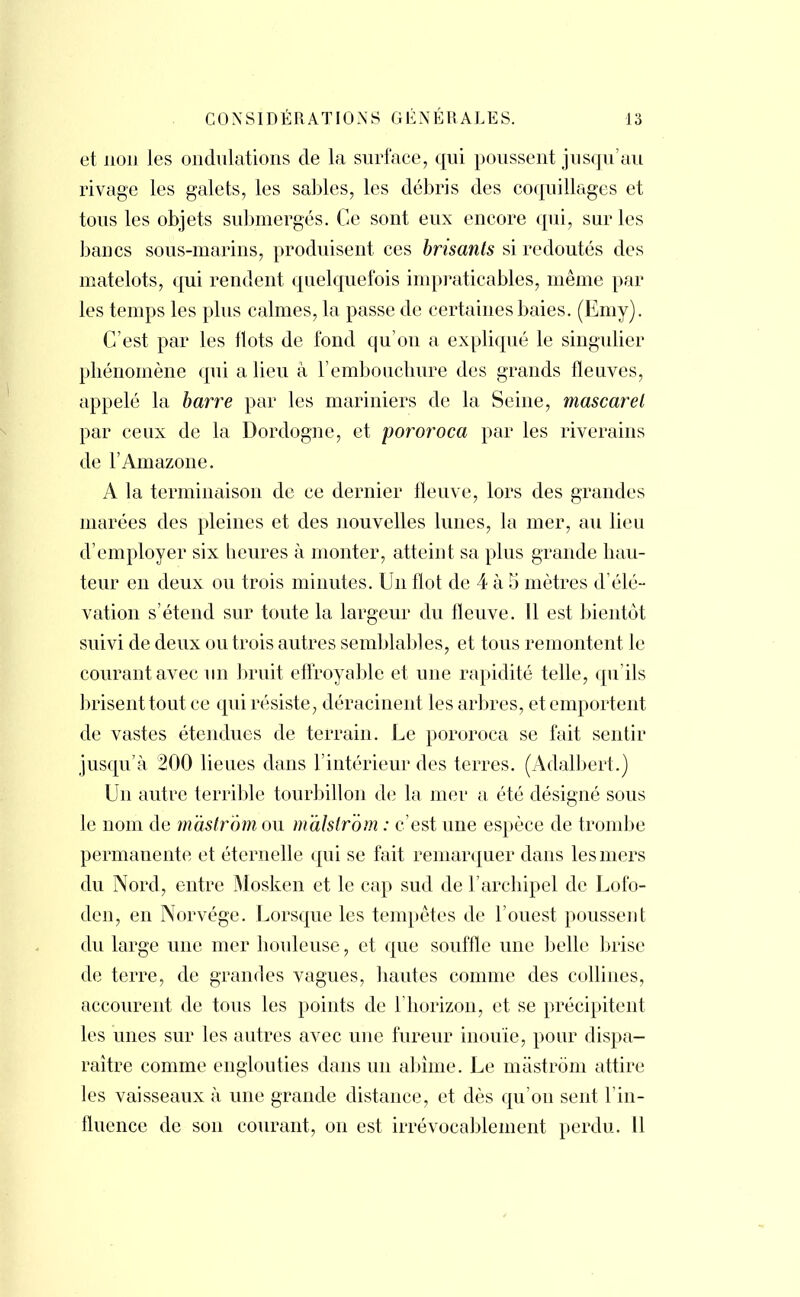 et non les ondulations de la surface, qui poussent jusqu'au rivage les galets, les sables, les débris des coquillages et tous les objets submergés. Ce sont eux encore qui, sur les bancs sous-marins, produisent ces brisants si redoutés des matelots, qui rendent quelquefois impraticables, même par les temps les plus calmes, la passe de certaines baies. (Emy). C'est par les flots de fond qu'on a expliqué le singulier phénomène qui a lieu à l'embouchure des grands fleuves, appelé la barre par les mariniers de la Seine, mascaret par ceux de la Dordognc, et pororoca par les riverains de l'Amazone. A la terminaison de ce dernier fleuve, lors des grandes marées des pleines et des nouvelles lunes, la mer, au lieu d'employer six heures à monter, atteint sa plus grande hau- teur en deux ou trois minutes. Un flot de 4 à 5 mètres d'élé- vation s'étend sur toute la largeur du fleuve. Il est bientôt suivi de deux ou trois autres semblables, et tous remontent le courant avec un bruit effroyable et une rapidité telle, qu'ils brisent tout ce qui résiste, déracinent les arbres, et emportent de vastes étendues de terrain. Le pororoca se fait sentir jusqu'à 200 lieues dans l'intérieur des terres. (Adalbert.) Un autre terrible tourbillon de la mer a été désigné sous le nom de mastrom ou malstrom : c'est une espèce de trombe permanente et éternelle qui se fait remarquer dans les mers du Nord, entre Mosken et le cap sud de l'archipel de Lofo- den, en Norvège. Lorsque les tempêtes de l'ouest poussent du large une mer houleuse, et que souffle une belle brise de terre, de grandes vagues, hautes comme des collines, accourent de tous les points de 1 horizon, et se précipitent les unes sur les autres avec une fureur inouïe, pour dispa- raître comme englouties dans un abîme. Le mastrom attire les vaisseaux à une grande distance, et dès qu'on sent l'in- fluence de son courant, on est irrévocablement perdu. Il