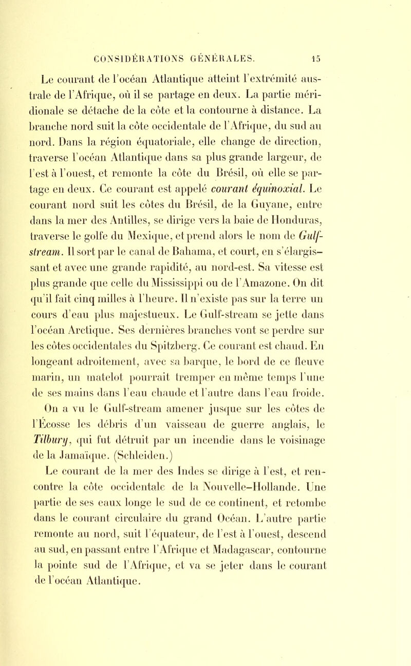 Le courant de l'océan Atlantique atteint l'extrémité aus- trale de l'Afrique, où il se partage en deux. La partie méri- dionale se détache de la côte et la contourne à distance. La branche nord suit la côte occidentale de l'Afrique, du sud au nord. Dans la région équatoriale, elle change de direction, traverse l'océan Atlantique dans sa plus grande largeur, de l'est à l'ouest, et remonte la côte du Brésil, où elle se par- tage en deux. Ce courant est appelé courant équinoxial. Le courant nord suit les côtes du Brésil, de la Guyane, entre dans la mer des Antilles, se dirige vers la baie de Honduras, traverse le golfe du Mexique, et prend alors le nom de Gulf- stream. 11 sort par le canal de Bahama, et court, en s'élargis- sant et avec une grande rapidité, au nord-est. Sa vitesse est plus grande que celle du Mississippi ou de l'Amazone. On dit qu'il fait cinq milles à l'heure. Il n'existe pas sur la terre un cours d'eau plus majestueux. Le Gulf-stream se jette dans l'océan Arctique. Ses dernières branches vont se perdre sur les côtes occidentales du Spitzberg. Ce courant est chaud. En longeant adroitement, avec sa barque, le bord de ce fleuve marin, un matelot pourrait tremper en même temps l'une de ses mains dans l'eau chaude et l'autre dans l'eau froide. On a vu le Gulf-stream amener jusque sur les côtes de l'Ecosse les débris d'un vaisseau de guerre anglais, le Tilbury, qui fut détruit par un incendie dans le voisinage de la Jamaïque. (Schleiden.) Le courant de la mer des Indes se dirige à l'est, et ren- contre la côte occidentale de la Nouvelle-Hollande. Une partie de ses eaux longe le sud de ce continent, et retombe dans le courant circulaire du grand Océan. L'autre partie remonte au nord, suit l'équateur, de l'est à l'ouest, descend au sud, en passant entre l'Afrique et Madagascar, contourne la pointe sud de l'Afrique, et va se jeter dans le courant de l'océan Atlantique.