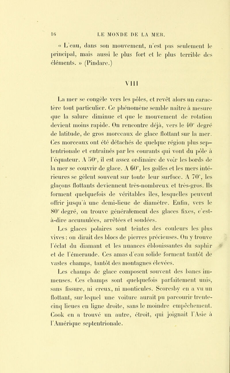« L'eau, dans son mouvement, n'est pas seulement le principal, mais aussi le plus fort et le plus terrible des éléments. » (Pindare.) VIII La mer se congèle vers les pôles, et revêt alors un carac- tère tout particulier. Ce phénomène semble naître à mesure que la salure diminue et que le mouvement de rotation devient moins rapide. On rencontre déjà, vers le 40e degré de latitude, de gros morceaux de glace flottant sur la mer. Ces morceaux ont été détachés de quelque région plus sep- tentrionale et entraînés par les courants qui vont du pôle à l'équateur. A 50°, il est assez ordinaire de voir les bords de la mer se couvrir de glace. A 60°, les golfes et les mers inté- rieures se gèlent souvent sur toute leur surface. A 70°, les glaçons flottants deviennent très-nombreux et très-gros. Ils forment quelquefois de véritables îles, lesquelles peuvent offrir jusqu'à une demi-lieue de diamètre. Enfin, vers le 80° degré, on trouve généralement des glaces fixes, c'est- à-dire accumulées, arrêtées et soudées. Les glaces polaires sont teintes des couleurs les plus vives : on dirait des blocs de pierres précieuses. On y trouve l'éclat du diamant et les nuances éblouissantes du saphir et de l'émeraude. Ces amas d'eau solide forment tantôt de vastes champs, tantôt des montagnes élevées. Les champs de glace composent souvent des bancs im- menses. Ces champs sont quelquefois parfaitement unis, sans fissure, ni creux, ni monticules. Scoresby en a vu un flottant, sur lequel une voiture aurait pu parcourir trente- cinq lieues en ligne droite, sans le moindre empêchement. Cook en a trouvé un autre, étroit, qui joignait l'Asie à l'Amérique septentrionale.