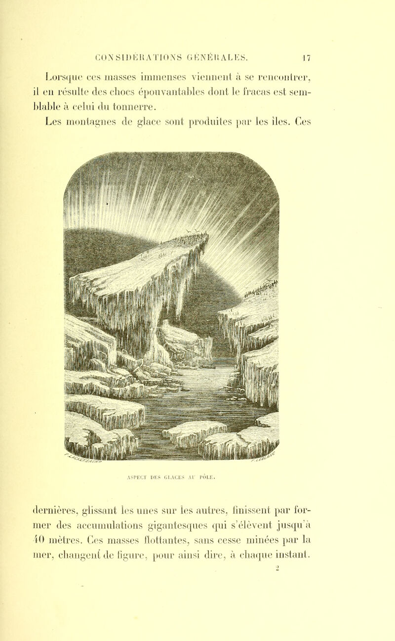Lorsque ces masses immenses viennent à se rencontrer, il en résulte des chocs épouvantables dont le fracas est sem- blable à celui du tonnerre. Les montagnes de glace sont produites par les iles. Ces ASPECT DES GLACES AU PÔLE. dernières, glissant les unes sur les autres, finissent par for- mer des accumulations gigantesques qui s'élèvent jusqu'à 40 mètres. Ces masses flottantes, sans cesse minées par la mer, changent de figure, [tour ainsi dire, à chaque instant.