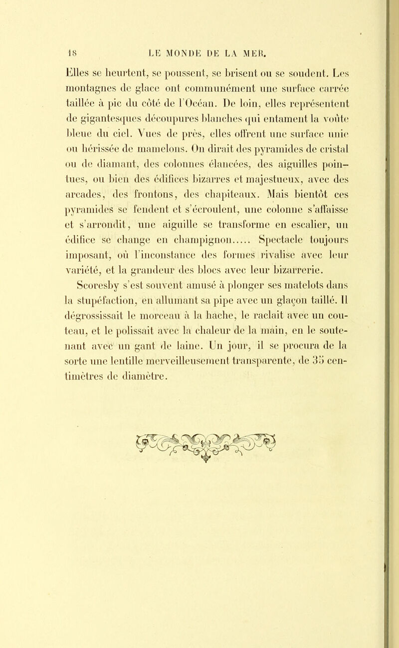 Elles se heurtent, se poussent, se brisent ou se soudent. Les montagnes de glace ont communément une surface carrée taillée à pic du côté de l'Océan. De loin, elles représentent de gigantesques découpures blanches qui entament la voûte bleue du ciel. Vues de près, elles offrent une surface unie ou hérissée de mamelons. On dirait des pyramides de cristal ou de diamant, des colonnes élancées, des aiguilles poin- tues, ou bien des édifices bizarres et majestueux, avec des arcades, des frontons, des chapiteaux. Mais bientôt ces pyramides se fendent et s'écroulent, une colonne s'affaisse et s'arrondit, une aiguille se transforme en escalier, un édifice se change en champignon Spectacle toujours imposant, où l'inconstance des formes rivalise avec leur variété, et la grandeur des blocs avec leur bizarrerie. Scoresby s'est souvent amusé à plonger ses matelots dans la stupéfaction, en allumant sa pipe avec un glaçon taillé. 11 dégrossissait le morceau à la hache, le raclait avec un cou- teau, et le polissait avec la chaleur de la main, en le soute- nant avec un gant de laine. Un jour, il se procura de la sorte une lentille merveilleusement transparente, de 35 cen- timètres de diamètre.