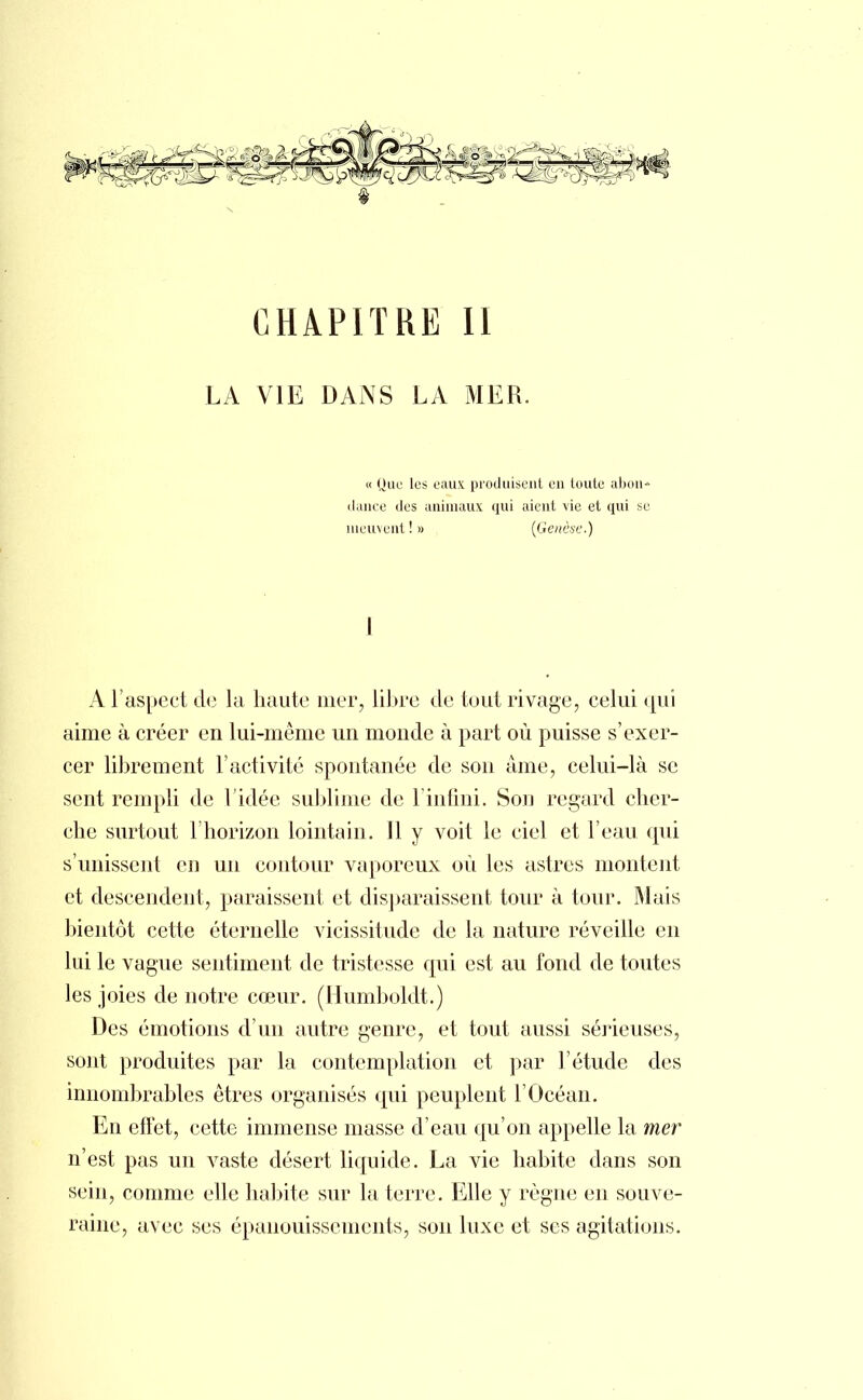 CHAPITRE II LA VIE DANS LA MER. « Que les eaux produisent en toute abon- dance des animaux qui aient vie et qui se meuvent ! » (Genèse.) I A l'aspect de la haute mer, libre de tout rivage, celui qui aime à créer en lui-même un monde à part où puisse s'exer- cer librement l'activité spontanée de son âme, celui-là se sent rempli de l'idée sublime de l'infini. Son regard cher- che surtout l'horizon lointain. Il y voit le ciel et l'eau qui s'unissent en un contour vaporeux où les astres montent et descendent, paraissent et disparaissent tour à tour. Mais bientôt cette éternelle vicissitude de la nature réveille en lui le vague sentiment de tristesse qui est au fond de toutes les joies de notre cœur. (Humboldt.) Des émotions d'un autre genre, et tout aussi sérieuses, sont produites par la contemplation et par l'étude des innombrables êtres organisés qui peuplent l'Océan. En effet, cette immense masse d'eau qu'on appelle la mer n'est pas un vaste désert liquide. La vie habite dans son sein, comme elle habite sur la terre. Elle y règne en souve- raine, avec ses épanouissements, son luxe et ses agitations.