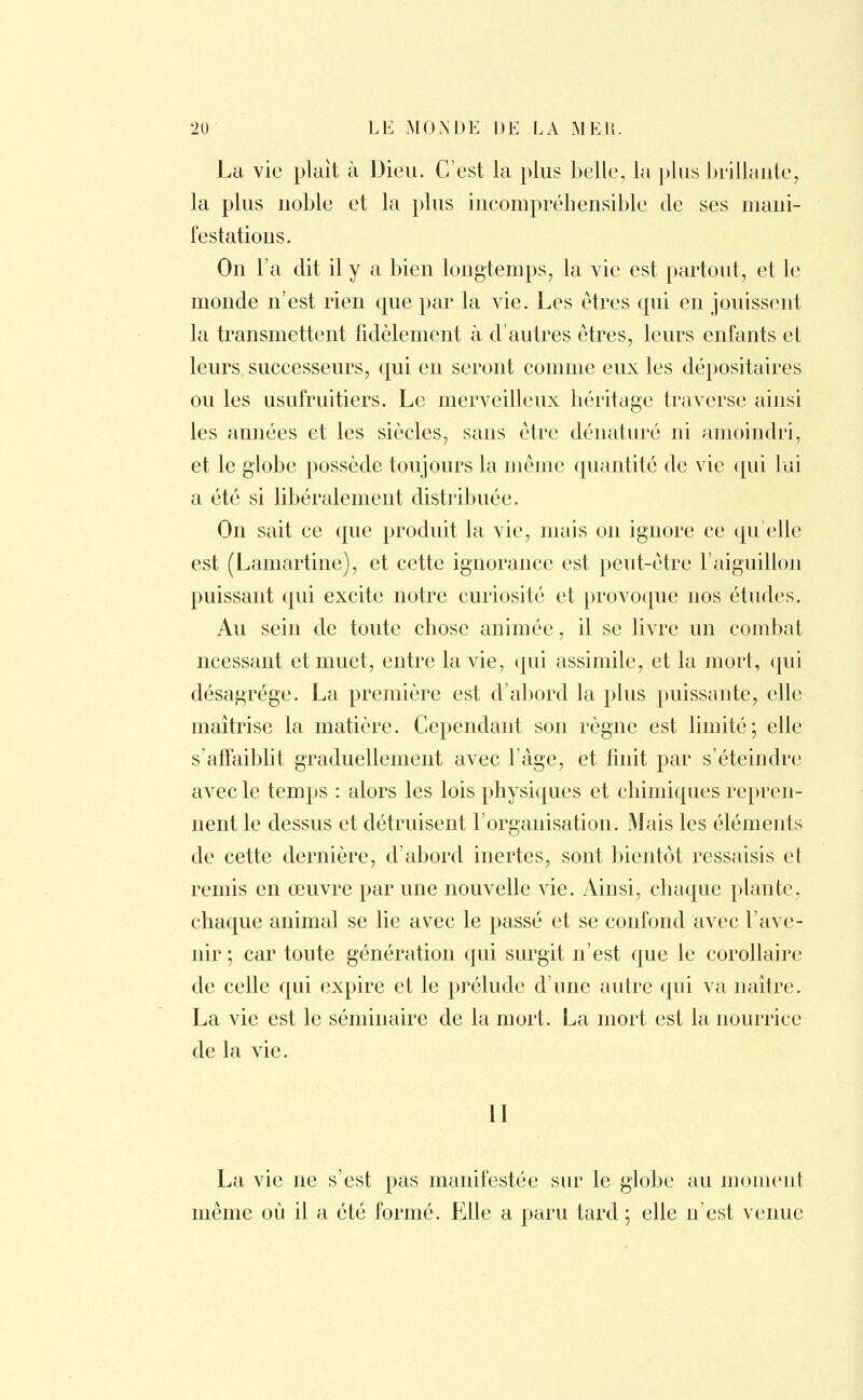 La vie plait à Dieu. C'est la plus belle, la plus brillante, la plus noble et la plus incompréhensible de ses mani- festations. On l'a dit il y a bien longtemps, la vie est partout, et le monde n'est rien que par la vie. Les êtres qui en jouissent la transmettent fidèlement à d'autres êtres, leurs enfants et leurs, successeurs, qui en seront comme eux les dépositaires ou les usufruitiers. Le merveilleux héritage traverse ainsi les années et les siècles, sans être dénaturé ni amoindri, et le globe possède toujours la même quantité de vie qui lui a été si libéralement distribuée. On sait ce que produit la vie, mais on ignore ce qu'elle est (Lamartine), et cette ignorance est peut-être l'aiguillon puissant qui excite notre curiosité et provoque nos études. Au sein de toute chose animée, il se livre un combat ncessant et muet, entre la vie, qui assimile, et la mort, qui désagrège. La première est d'abord la plus puissante, elle maîtrise la matière. Cependant son règne est limité; elle s'affaiblit graduellement avec l'âge, et finit par s'éteindre avec le temps : alors les lois physiques et chimiques repren- nent le dessus et détruisent l'organisation. Mais les éléments de cette dernière, d'abord inertes, sont bientôt ressaisis et remis en œuvre par une nouvelle vie. Ainsi, chaque plante, chaque animal se lie avec le passé et se confond avec l'ave- nir ; car toute génération qui surgit n'est que le corollaire de celle qui expire et le prélude d'une autre qui va naître. La vie est le séminaire de la mort. La mort est la nourrice de la vie. II La vie ne s'est pas manifestée sur le globe au moment même où il a été formé. Elle a paru tard ; elle n'est venue