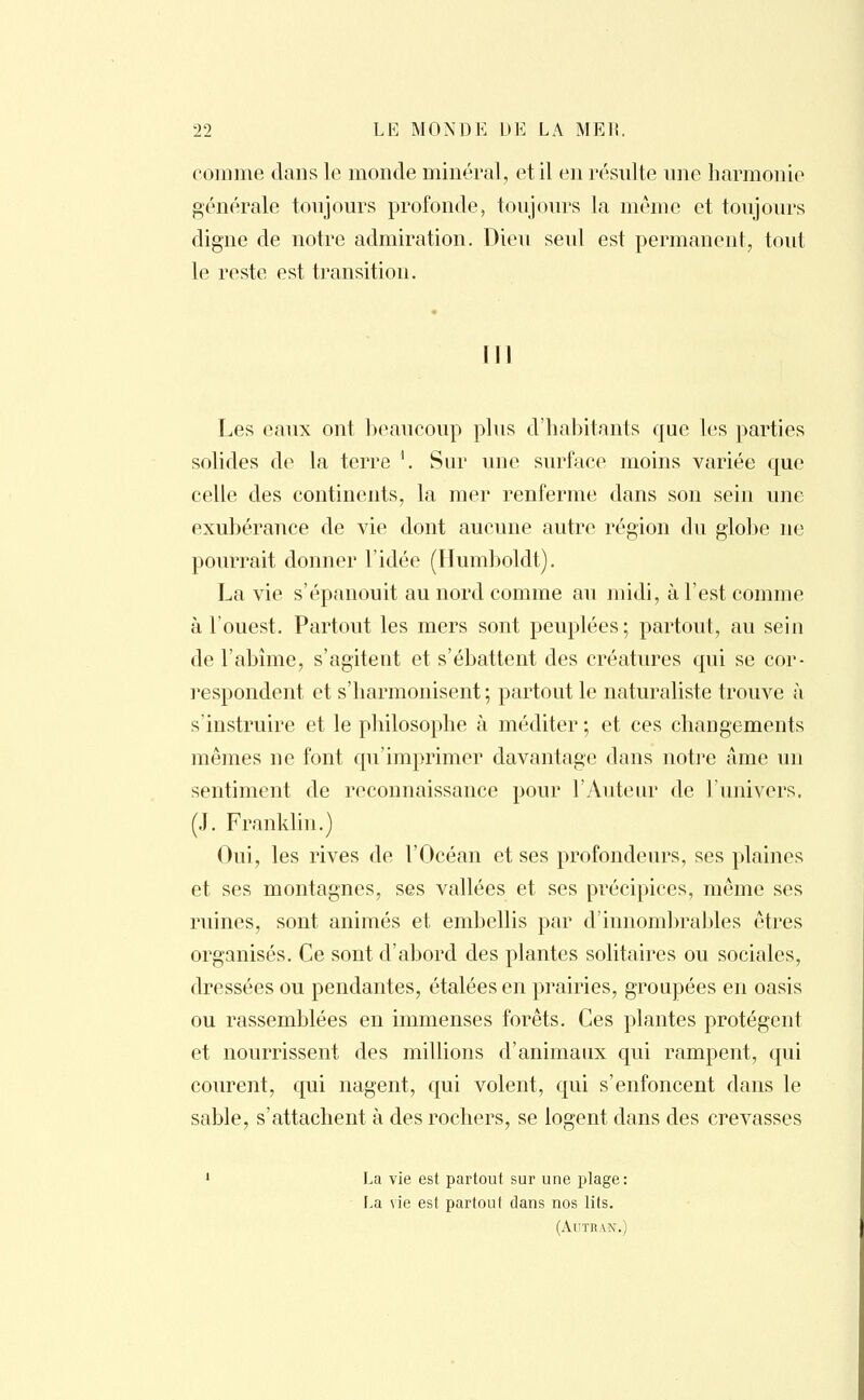 comme dans le monde minéral, et il en résulte une harmonie générale toujours profonde, toujours la même et toujours digne de notre admiration. Dieu seul est permanent;, tout le reste est transition. III Les eaux ont beaucoup plus d'habitants que les parties solides de la terre *. Sur une surface moins variée que celle des continents, la mer renferme dans son sein une exubérance de vie dont aucune autre région du glotte ne pourrait donner l'idée (Humboldt). La vie s'épanouit au nord comme au midi, à l'est comme à l'ouest. Partout les mers sont peuplées; partout, au seiu de l'abîme, s'agitent et s'ébattent des créatures qui se cor- respondent et s'harmonisent ; partout le naturaliste trouve à s'instruire et le philosophe à méditer ; et ces changements mêmes ne font qu'imprimer davantage dans notre âme un sentiment de reconnaissance pour l'Auteur de L'univers. (J. Franklin.) Oui, les rives de l'Océan et ses profondeurs, ses plaines et ses montagnes, ses vallées et ses précipices, même ses ruines, sont animés et embellis par d'innombrables êtres organisés. Ce sont d'abord des plantes solitaires ou sociales, dressées ou pendantes, étalées en prairies, groupées en oasis ou rassemblées en immenses forêts. Ces plantes protègent et nourrissent des millions d'animaux qui rampent, qui courent, qui nagent, qui volent, qui s'enfoncent dans le sable, s'attachent à des rochers, se logent dans des crevasses i La vie est partout sur une plage: La vie est partout dans nos lits. (ÂUTRAN.)