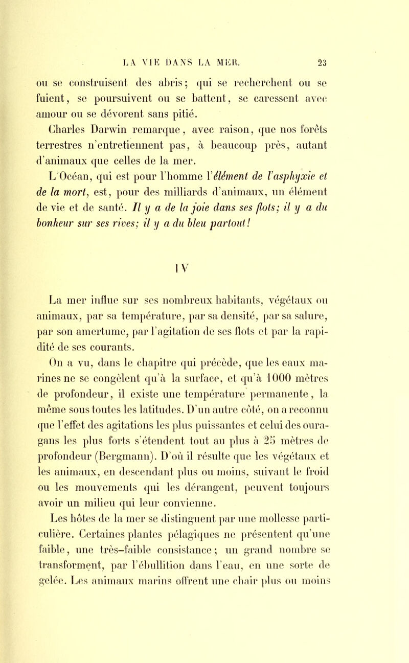 ou se construisent des abris ; qui se recherchent ou se fuient, se poursuivent ou se battent, se caressent avec amour ou se dévorent sans pitié. Charles Darwin remarque, avec raison, que nos forêts terrestres n'entretiennent pas, à beaucoup près, autant d'animaux que celles de la mer. L'Océan, qui est pour l'homme Y élément de l'asphyxie et de la mort, est, pour des milliards d'animaux, un élément de vie et de santé. Il y a de la joie dans ses flots; il y a du bonheur sur ses rives; il y a du bleu partout! IV La mer influe sur ses nombreux habitants, végétaux ou animaux, par sa température, par sa densité, par sa salure, par son amertume, par l'agitation de ses flots et par la rapi- dité de ses courants. On a vu, dans le chapitre qui précède, que les eaux ma- rines ne se congèlent qu'à la surface, et qu'à 1000 mètres de profondeur, il existe une température permanente, la même sous toutes les latitudes. D'un autre côté, on a reconnu que l'effet des agitations les plus puissantes et celui des oura- gans les plus forts s'étendent tout au plus à 25 mètres de profondeur (Bergmann). D'où il résulte que les végétaux et les animaux, en descendant plus ou moins, suivant le froid ou les mouvements qui les dérangent, peuvent toujours avoir un milieu qui leur convienne. Les hôtes de la mer se distinguent par une mollesse parti- culière. Certaines plantes pélagiques ne présentent qu'une faible, une très-faible consistance ; un grand nombre se transforment, par l'ébullition dans l'eau, en une sorte de gelée. Les animaux marins offrent une chair plus ou moins