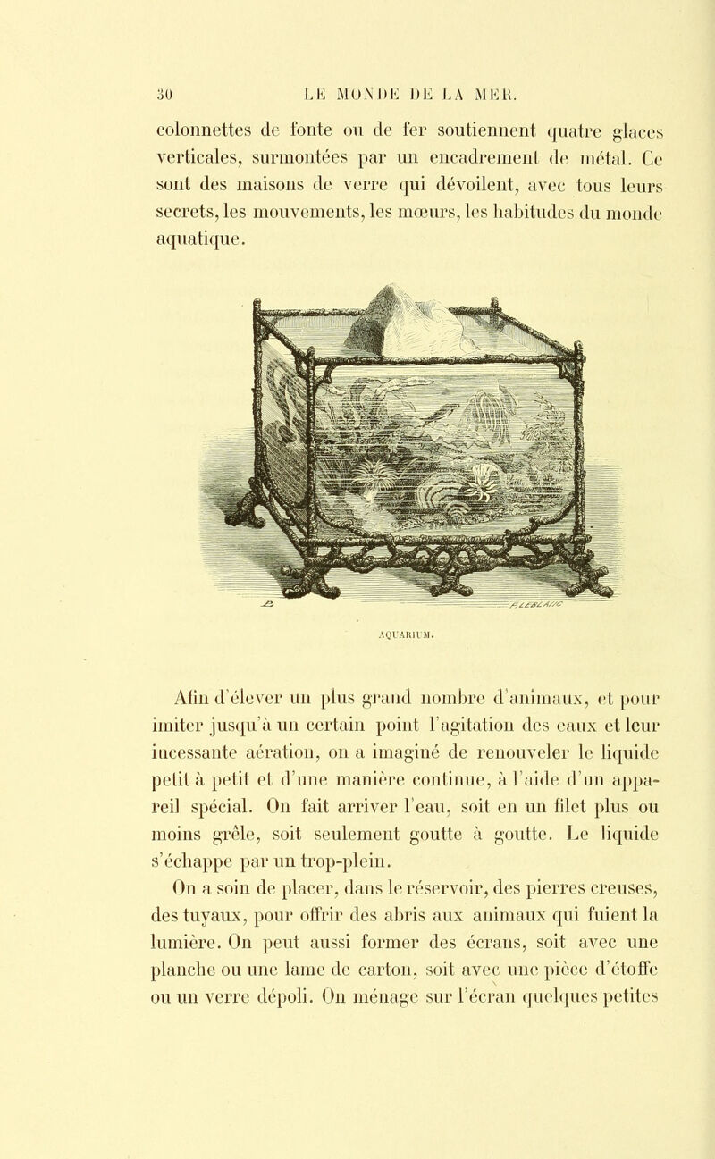 colonnettes de fonte ou de fer soutiennent quatre glaces verticales, surmontées par un encadrement de métal. Ce sont des maisons de verre qui dévoilent, avec tous leurs secrets, les mouvements, les mœurs, les habitudes du monde aquatique. AQUARIUM. Afin d'élever un plus grand nombre d'animaux, et pour imiter jusqu'à un certain point l'agitation des eaux et leur incessante aération, on a imaginé de renouveler le liquide petit à petit et d'une manière continue, à l'aide d'un appa- reil spécial. On fait arriver l'eau, soit en un filet plus ou moins grêle, soit seulement goutte à goutte. Le liquide s'échappe par un trop-plein. On a soin de placer, dans le réservoir, des pierres creuses, des tuyaux, pour offrir des abris aux animaux qui fuient la lumière. On peut aussi former des écrans, soit avec une planche ou une lame de carton, soit avec mie pièce d'étoffe ou un verre dépoli. On ménage sur l'écran quelques petites