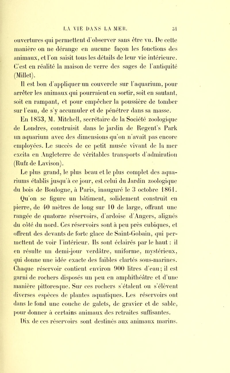 ouvertures qui permettent d'observer sans être vu. De cette manière on ne dérange en aucune façon les fonctions des animaux, et l'on saisit tous les détails de leur vie intérieure. C'est en réalité la maison de verre des sages de l'antiquité (Millet). 11 est bon d'appliquer un couvercle sur l'aquarium, pour arrêter les animaux qui pourraient en sortir, soit en sautant, soit en rampant, et pour empêcher la poussière de tomber sur l'eau, de s'y accumuler et de pénétrer dans sa masse. Eu 1853, M. Mitchell, secrétaire de la Société zoologique de Londres, construisit dans le jardin de Régent s Park un aquarium avec des dimensions qu'on n'avait pas encore employées. Le succès de ce petit musée vivant de la mer excita en Angleterre de véritables transports d'admiration (Rufz de Lavison). Le plus grand, le plus beau et le plus complet des aqua- riums établis jusqu'à ce jour, est celui du Jardin zoologique du bois de Boulogne, à Paris, inauguré le 3 octobre 1861. Qu'on se ligure un bâtiment, solidement construit en pierre, de 40 mètres de long sur 10 de large, offrant une rangée de quatorze réservoirs, d'ardoise d'Angers, alignés du coté du nord. Ces réservoirs sont à peu près cubiques, et offrent des devants de forte glace de Saint-Gobain, qui per- mettent de voir l'intérieur. Ils sont éclairés par le haut : il en résulte un demi-jour verdâtre, uniforme, mystérieux, qui donne une idée exacte des faibles clartés sous-marines. Chaque réservoir contient environ 900 litres d'eau; il est garni de rochers disposés un peu en amphithéâtre et d'une manière pittoresque. Sur ces rochers s'étalent ou s'élèvent diverses espèces de plantes aquatiques. Les réservoirs ont dans le fond une couche de galets, de gravier et de sable, pour donner à certains animaux des retraites suffisantes. Dix de ces réservoirs sont destinés aux animaux marins.