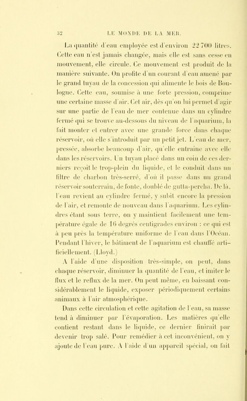 La quantité d'eau employée est d'environ 22 700 litres. Cette eau n'est jamais changée, mais elle est sans cesse en mouvement, elle circule. Ce mouvement est produit de la manière suivante. On profite d'un courant d'eau amené par le grand tuyau de la concession qui alimente le bois de Bou- logne. Cette eau, soumise à une forte pression, comprime une certaine masse d'air. Cet air, dès qu'on lui permet d'agir sur une partie de l'eau de mer contenue dans un cylindre fermé qui se trouve au-dessous du niveau de l'aquarium, la fait monter et entrer avec une grande force dans chaque réservoir, où elle s'introduit par un petit jet. L'eau de mer, pressée, absorbe beaucoup d'air, qu'elle entraîne avec elle dans les réservoirs. Un tuyau placé dans un coin de ces der- niers reçoit le trop-plein du liquide, et le conduit dans un filtre de charbon très-serré, d'où il passe dans un grand réservoir souterrain, de fonte, doublé de gutta-percha. De là. l'eau revient au cylindre fermé, y subit encore la pression de l'air, et remonte de nouveau dans 1 aquarium. Les cylin- dres étant sous terre, on y maintient facilement une tem- pérature égale de 10 degrés centigrades environ : ce qui est à peu près la température uniforme de l'eau dans l'Océan. Pendant l'hiver, le bâtiment de l'aquarium est chauffé arti- ficiellement. (Lloyd.) A l'aide d'une disposition très-simple, on peut, dans chaque réservoir, diminuer la quantité de l'eau, et imiter le flux et le reflux de la mer. On peut même, en baissant con- sidérablement le liquide, exposer périodiquement certains animaux à l'air atmosphérique. Dans cette circulation et cette agitation de l'eau, sa masse tend à diminuer par l'évaporation. Les matières qu'elle contient restant dans le liquide, ce dernier finirait par devenir trop salé. Pour remédier à cet inconvénient, on y ajoute de l'eau pure. A l'aide d'un appareil spécial, on fait