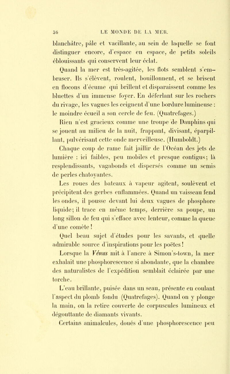 blanchâtre, pâle et vacillante, au sein de laquelle se font distinguer encore, d'espace en espace^ de petits soleils éblouissants qui conservent leur éclat. Quand la mer est très-agitée, les flots semblent s'em- braser. Ils s'élèvent, roulent, bouillonnent, et se brisent en flocons d'écume qui brillent et disparaissent comme les bluettes d'un immense foyer. En déferlant sur les rochers du rivage, les vagues les ceignent d'une bordure lumineuse : le moindre écueil a son cercle de feu. (Quatrefages.) Rien n'est gracieux comme une troupe de Dauphins qui se jouent au milieu de la nuit, frappant, divisant, éparpil- lant, pulvérisant cette onde merveilleuse. (Humboldt.) Chaque coup de rame fait jaillir de l'Océan des jets de lumière : ici faibles, peu mobiles et presque contigus; là resplendissants, vagabonds et dispersés comme un semis de perles chatoyantes. Les roues des bateaux à vapeur agitent, soulèvent et précipitent des gerbes enflammées. Quand un vaisseau fend les ondes, il pousse devant lui deux vagues de phosphore liquide ; il trace en même temps, derrière sa poupe, un long sillon de feu qui s'efface avec lenteur, comme la queue d'une comète ! Quel beau sujet d'études pour les savants, et quelle admirable source d'inspirations pour les poëtes ! Lorsque la Vénus mit à l'ancre à Simon's-town, la mer exhalait une phosphorescence si abondante, que la chambre des naturalistes de l'expédition semblait éclairée par une torche. L'eau brillante, puisée dans un seau, présente en coulant l'aspect du plomb fondu (Quatrefages). Quand on y plonge la main, on la retire couverte de corpuscules lumineux et dégouttante de diamants vivants. Certains animalcules, doués d'une phosphorescence peu