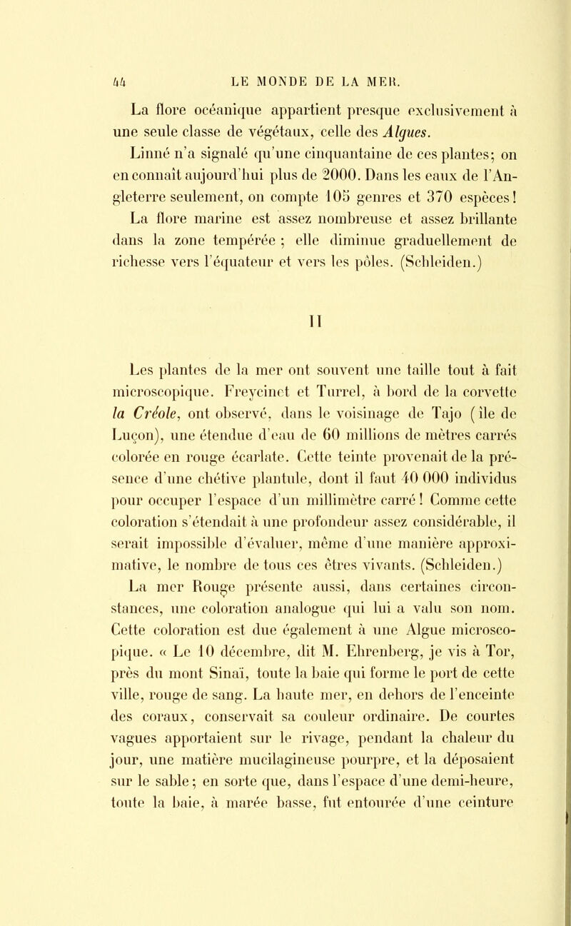 La flore océanique appartient presque exclusivement à une seule classe de végétaux, celle des Algues. Linné n'a signalé qu'une cinquantaine de ces plantes; on en connaît aujourd'hui plus de 2000. Dans les eaux de l'An- gleterre seulement, on compte 105 genres et 370 espèces! La flore marine est assez nombreuse et assez brillante dans la zone tempérée ; elle diminue graduellement de richesse vers l'équateur et vers les pôles. (Schleiden.) Iï Les plantes de la mer ont souvent une taille tout à fait microscopique. Freycinct et Turrel, à bord de la corvette la Créole, ont observé, dans le voisinage de Tajo (île de Luçon), une étendue d'eau de 60 millions de mètres carrés colorée en rouge écarlate. Cette teinte provenait de la pré- sence d'une chétive plantule, dont il faut 40 000 individus pour occuper l'espace d'un millimètre carré ! Comme cette coloration s'étendait à une profondeur assez considérable, il serait impossible d'évaluer, même d'une manière approxi- mative, le nombre de tous ces êtres vivants. (Schleiden.) La mer Rouge présente aussi, dans certaines circon- stances, une coloration analogue qui lui a valu son nom. Cette coloration est due également à une Algue microsco- pique. « Le 10 décembre, dit M. Ehrenberg, je vis à Tor, près du mont Sinaï, toute la baie qui forme le port de cette ville, rouge de sang. La haute mer, en dehors de l'enceinte des coraux, conservait sa couleur ordinaire. De courtes vagues apportaient sur le rivage, pendant la chaleur du jour, une matière mucilagineuse pourpre, et la déposaient sur le sable; en sorte que, dans l'espace d'une demi-heure, toute la baie, à marée basse, fut entourée d'une ceinture