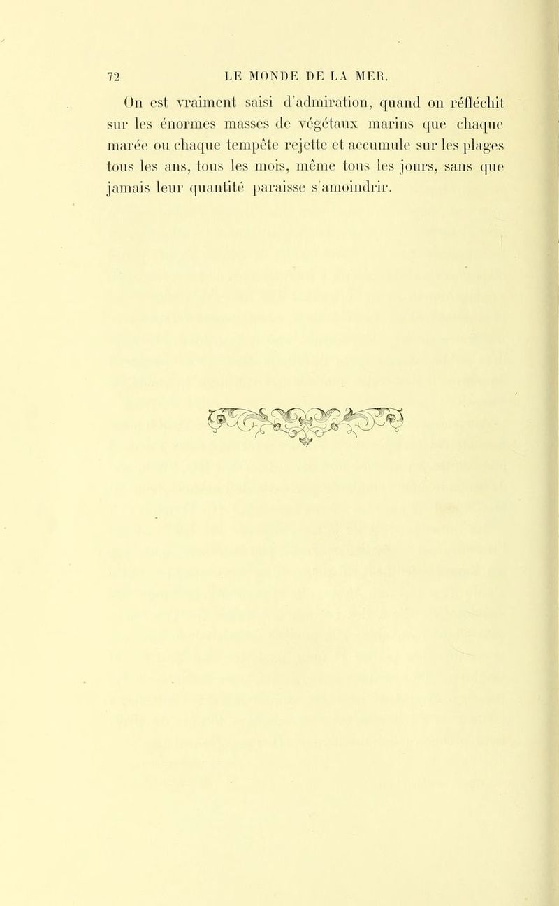 On est vraiment saisi d'admiration, quand on réfléchit sur les énormes masses de végétaux marins que chaque marée ou chaque tempête rejette et accumule sur les plages tous les ans, tous les mois, même tous les jours, sans que jamais leur quantité paraisse s'amoindrir.