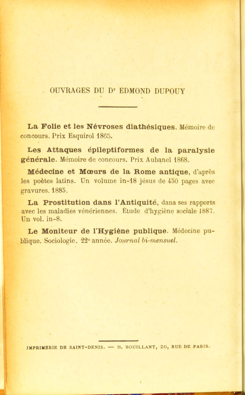 OUVRAGES DU Dr EDMOND DUPOUY La Folie et les Névroses diathésiques. Mémoire de concours. Prix Esquirol 1865. Les Attaques épileptiformes de la paralysie générale. Mémoire de concours. Prix Aubanel 1868. Médecine et Mœurs de la Rome antique, d’après les poètes latins. Un volume in-18 jésus de 450 pages avec gravures. 1885. La Prostitution dans l’Antiquité, dans ses rapports avec les maladies vénériennes. Étude d’hygiène sociale 1887. Un vol. in-8. Le Moniteur de l’Hygiène publique. Médecine pu- blique. Sociologie. 22e année. Journal bi-mensuel. IMPRIMERIE DE SAINT-DENIS. — H. BOUILLANT, 20, RUE DE PARIS.