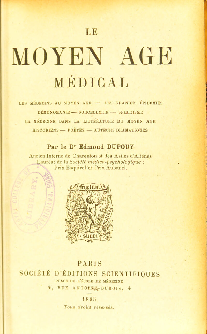 MOYEN AGE MÉDICAL LES MÉDECINS AU MOYEN AGE — LES GRANDES ÉPIDÉMIES DÉMONOMANIE SORCELLERIE — SPIRITISME LA MÉDECINE DANS LA LITTÉRATURE DU MOYEN AGE HISTORIENS POÈTES — AUTEURS DRAMATIQUES Par le Dr Edmond DUPOUY Ancien Interne de Charenton et des Asiles d’Aliénés Lauréat de la Société médico-psychologique : Prix Esquirol et Prix Aubanel. PARIS SOCIÉTÉ D’ÉDITIONS SCIENTIFIQUES place de l’école de médecine 4, RUE A NTOiN-Er DUBOIS, 4 1895 Toits droits réservés. I