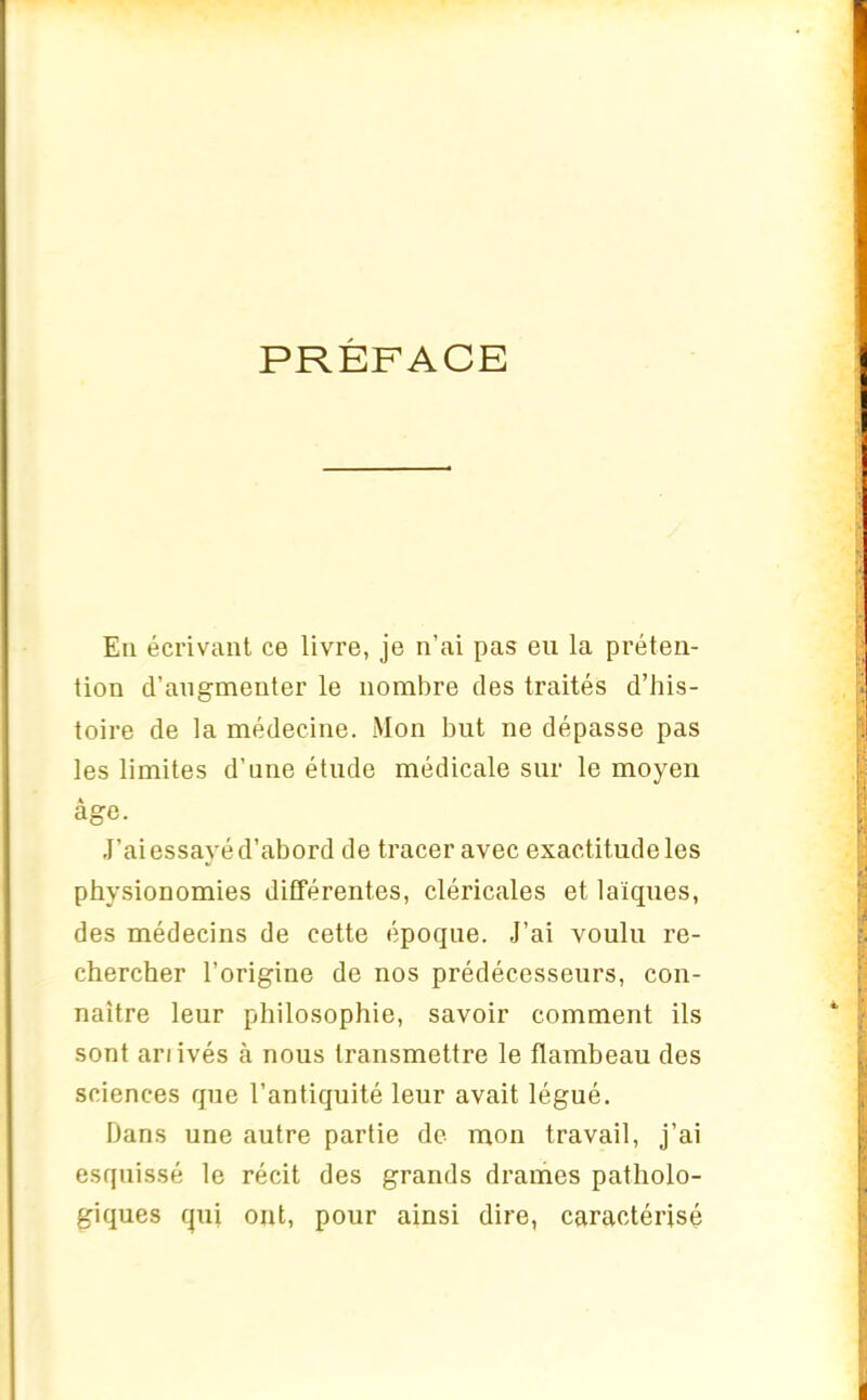 PRÉFACE En écrivant ce livre, je n’ai pas en la préten- tion d’augmenter le nombre des traités d’his- toire de la médecine. Mon but ne dépasse pas les limites d’une étude médicale sur le moyen âge. J’ai essayé d’abord de tracer avec exactitude les physionomies différentes, cléricales et laïques, des médecins de cette époque. J’ai voulu re- chercher l’origine de nos prédécesseurs, con- naître leur philosophie, savoir comment ils sont ariivés à nous transmettre le flambeau des sciences que l’antiquité leur avait légué. Dans une autre partie de mon travail, j’ai esquissé le récit des grands drames patholo- giques qui ont, pour ainsi dire, caractérisé