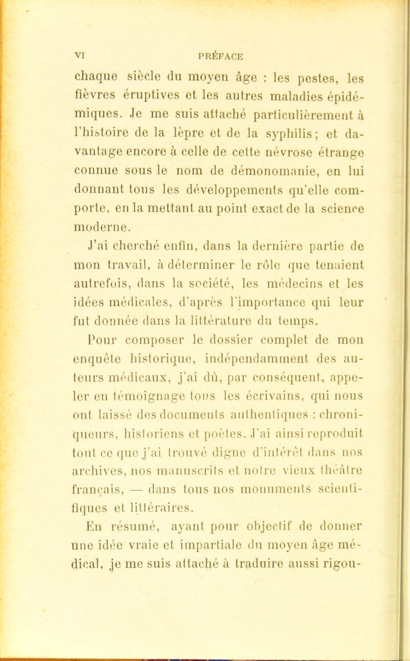 chaque siècle du moyen âge : les pestes, les fièvres éruptives et les autres maladies épidé- miques. Je me suis attaché particulièrement à l’histoire de la lèpre et de la syphilis; et da- vantage encore à celle de celte névrose étrange connue sous le nom de démonomanie, en lui donnant tous les développements qu’elle com- porte, en la mettant au point exact de la science moderne. J’ai cherché enfin, dans la dernière partie de mon travail, à déterminer le rôle que tenaient autrefois, dans la société, les médecins et les idées médicales, d’après l’importance qui leur fut donnée dans la littérature du temps. Pour composer le dossier complet de mon enquête historique, indépendamment des au- teurs médicaux, j’ai dù, par conséquent, appe- ler en témoignage tous les écrivains, qui nous ont laissé des documents authentiques : chroni- queurs, historiens et poètes. J’ai ainsi reproduit tout ce que j’ai trouvé digne d’intérêt dans nos archives, nos manuscrits et notre vieux théâtre français, — dans tous nos monuments scienti- fiques et littéraires. En résumé, ayant pour objectif de donner une idée vraie et impartiale du moyen âge mé- dical, je me suis attaché à traduire aussi rigou-