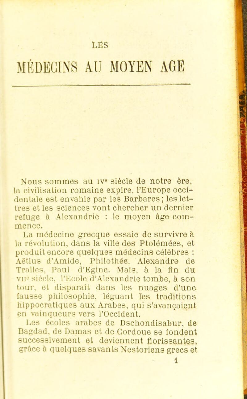 LÉS MÉDECINS AU MOYEN AGE Nous sommes au iv0 siècle de notre ère, la civilisation romaine expire, l’Europe occi- dentale est envahie par les Barbares ; les let- tres et les sciences vont chercher un dernier refuge à Alexandrie : le moyen âge com- mence. La médecine grecque essaie de survivre à la révolution, dans la ville des Ptolémées, et produit encore quelques médecins célèbres : Aëtius d’Amide, Philothée, Alexandre de Tralles, Paul d’Egine. Mais, à la fin du vne siècle, l’Ecole d’Alexandrie tombe, à son tour, et disparaît dans les nuages d’une fausse philosophie, léguant les traditions hippocratiques aux Arabes, qui s’avançaient en vainqueurs vers l’Occident. Les écoles arabes de Dschondisabur, de Bagdad, de Damas et de Cordoue se fondent successivement et deviennent florissantes, grâce â quelques savants Nestoriens grecs et