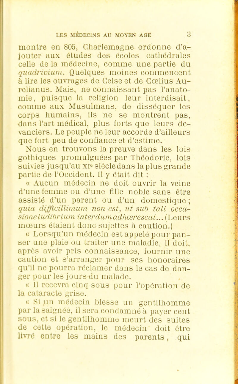 montre en 805, Charlemagne ordonne d’a- jouter aux études des écoles cathédrales celle de la médecine, comme une partie du quadrivium. Quelques moines commencent à lire les ouvrages de Celse et de Cœlius Au- relianus. Mais, ne connaissant pas l’anato- mie, puisque la religion leur interdisait, comme aux Musulmans, de disséquer les corps humains, ils ne se montrent pas, dans l’art médical, plus forts que leurs de- vanciers. Le peuple ne leur accorde d’ailleurs que fort peu de confiance et d’estime. Nous en trouvons la preuve dans les lois gothiques promulguées par Théodoric, lois suivies j usqu’au xie siècle dans la plus grande partie de l’Occident. Il y était dit : « Aucun médecin ne doit ouvrir la veine d’une femme ou d’une fille noble sans être assisté d’un parent ou d’un domestique ; quia difficillimum non est, ut sub tali occa- sione iudibrium interdumadhœrescat...(Leurs mœurs ôtaient donc sujettes à caution.) « Lorsqu’un médecin est appelé pour pan- ser une plaie ou traiter une maladie, il doit, après avoir pris connaissance, fournir une caution et s’arranger pour ses honoraires qu’il ne pourra réclamer dans le cas de dan- ger pour les jours du malade. « Il recevra cinq sous pour l’opération de la cataracte grise. « Si un médecin blesse un gentilhomme par la saignée, il sera condamné à payer cent sous, et si le gentilhomme meurt des suites de cette opération, le médecin doit être livré entre les mains des parents, qui