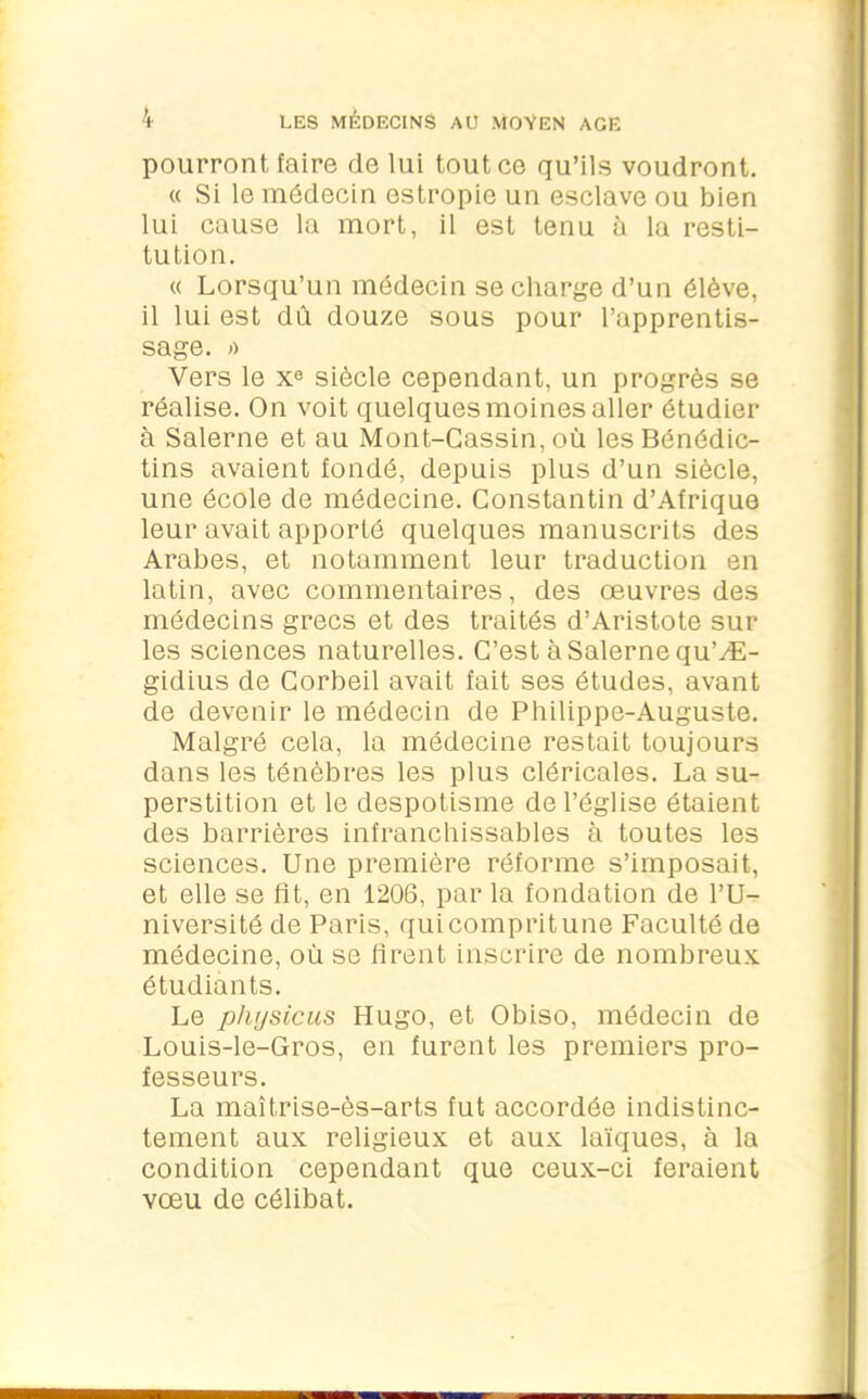 pourront faire de lui tout ce qu’ils voudront. « Si le médecin estropie un esclave ou bien lui cause la mort, il est tenu à la resti- tution. « Lorsqu’un médecin se charge d’un élève, il lui est dû douze sous pour l’apprentis- sage. » Vers le x0 siècle cependant, un progrès se réalise. On voit quelques moines aller étudier à Salerne et au Mont-Gassin, où les Bénédic- tins avaient fondé, depuis plus d’un siècle, une école de médecine. Constantin d’Afrique leur avait apporté quelques manuscrits des Arabes, et notamment leur traduction en latin, avec commentaires, des œuvres des médecins grecs et des traités d’Aristote sur les sciences naturelles. C’est à Salerne qu’Æ- gidius de Corbeil avait fait ses études, avant de devenir le médecin de Philippe-Auguste. Malgré cela, la médecine restait toujours dans les ténèbres les plus cléricales. La su- perstition et le despotisme de l’église étaient des barrières infranchissables à toutes les sciences. Une première réforme s’imposait, et elle se fit, en 1206, par la fondation de l’U- niversité de Paris, qui comprit une Faculté de médecine, où se firent inscrire de nombreux étudiants. Le pliysicus Hugo, et Obiso, médecin de Louis-le-Gros, en furent les premiers pro- fesseurs. La maîtrise-ès-arts fut accordée indistinc- tement aux religieux et aux laïques, à la condition cependant que ceux-ci feraient vœu de célibat.