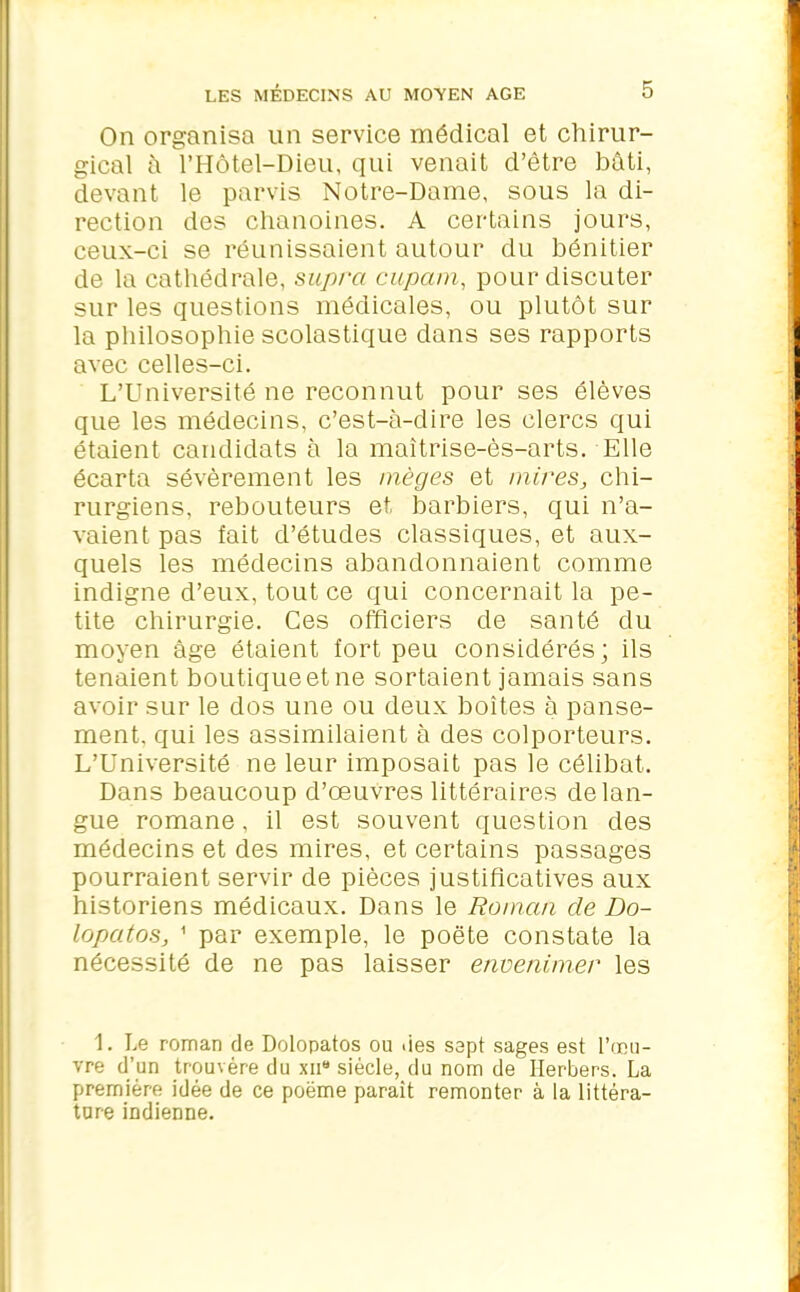 On organisa un service médical et chirur- gical à l’Hôtel-Dieu, qui venait d’être bâti, devant le parvis Notre-Dame, sous la di- rection des chanoines. A certains jours, ceux-ci se réunissaient autour du bénitier de la cathédrale, supra cupam, pour discuter sur les questions médicales, ou plutôt sur la philosophie scolastique dans ses rapports avec celles-ci. L’Université ne reconnut pour ses élèves que les médecins, c’est-à-dire les clercs qui étaient candidats à la maîtrise-ès-arts. Elle écarta sévèrement les mèges et mires, chi- rurgiens, rebouteurs et barbiers, qui n’a- vaient pas fait d’études classiques, et aux- quels les médecins abandonnaient comme indigne d’eux, tout ce qui concernait la pe- tite chirurgie. Ces officiers de santé du moyen âge étaient fort peu considérés; ils tenaient boutique et ne sortaient jamais sans avoir sur le dos une ou deux boîtes à panse- ment, qui les assimilaient à des colporteurs. L’Université ne leur imposait pas le célibat. Dans beaucoup d’œuvres littéraires de lan- gue romane, il est souvent question des médecins et des mires, et certains passages pourraient servir de pièces justificatives aux historiens médicaux. Dans le Roman de Do- lopatos, 1 par exemple, le poète constate la nécessité de ne pas laisser envenimer les 1. Le roman de Dolopatos ou «ies sept sages est l’œu- vre d’un trouvère du xn“ siècle, du nom de Ilerbers. La première idée de ce poème paraît remonter à la littéra- ture indienne.