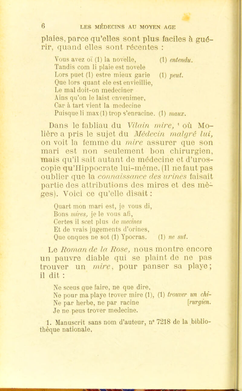 plaies, parce qu’elles sont plus faciles à gué- rir, quand elles sont récentes : Vous avez oï (1) la riovelle, (1) entendu. Tandis com li plaie est novele Lors puet (1) estre mieux garie (1) peut. Que lors quant ele est envieillie. Le mal doit-on medeciner Ains qu’on le laist envenimer, Car à tart vient la medecine Puisque li max (1) trop s’enracine. (1) maux. Dans le fabliau du Vilain mire, 1 où Mo- lière a pris le sujet du Médecin malgré lui, on voit la femme du mire assurer que son mari est non seulement bon chirurgien, mais qu’il sait autant de médecine et d’uros- copie qu’LIippocrate lui-même. (Il ne faut pas oublier que la connaissance des urines faisait partie des attributions des mires et des mè- ges). Voici ce qu’elle disait : Quart mon mari est, je vous di, Bons mires, je le vous afi, Certes il soet plus de mecines Et de vrais jugements d’orines, Que onques ne sot (1) Ypocras. (1) ne sut. Le Romande la Rose, nous montre encore un pauvre diable qui se plaint de ne pas trouver un mire, pour panser sa playe; il dit : Ne sceus que faire, ne que dire. Ne pour ma playe trover mire (1), (1) trouver un chi- Ne par herbe, ne par racine [rurgien. Je ne peus trover medecine. 1. Manuscrit sans nom d’auteur, n° 7218 de la biblio- thèque nationale.