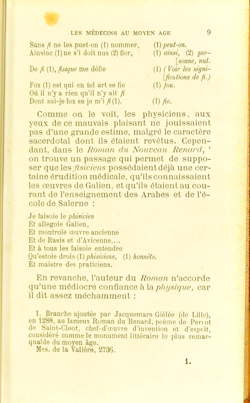 Sans fi ne les puet-on (1) nommer, Ainsinc(l)ne s’i doit nus (2) fier, De fi (1), fisique me défie Fox (1) est qui en tel art se fie Où il n’y a rien qu’il n’y ait fi Dont sui-je fox se je m’i /?(1). (1) peut-on. (1) ainsi, (2) per- sonne, nul. (1) ( Voir les sign- ifications de fi.) (1) fou. (I) fie. Comme on le voit, les physiciens, aux yeux de ce mauvais plaisant ne jouissaient pas d’une grande estime, malgré le caractère sacerdotal dont ils étaient revêtus. Cepen- dant, dans le Roman clu Nouveau Renard, 1 on trouve un passage qui permet de suppo- ser que \&s flsiciens possédaientdéjà une cer- taine érudition médicale, qu’ils connaissaient les œuvres de Galien, et qu’ils étaient au cou- rant de l’enseignement des Arabes et de l’é- cole de Salerne : Je faisoie le phisicien Et allegoie Galien, Et montroie œuvre ancienne Et de Rasis et d’Avicenne.... Et à tous les faisoie entendre Qu’estoie drois (1 )phisiciens, (1) honnête. Et maistre des praticiens. En revanche, l’auteur du Roman n’accorde qu’une médiocre confiance à la physique, car il dit assez méchamment : 1. Branche ajoutée par Jacquemars Giélée (île Lille), en 1288, au fameux Roman du Renard, poème de Periot de Saint-Cloot, chef-d’œuvre d’invention et d’esprit, considéré comme le monument littéraire le plus remar- quable du moyen âge. >Iss. de la Valière, 2736. 1.