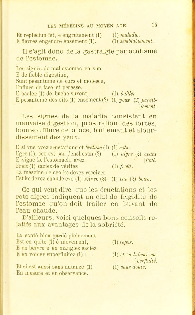 Et repleciun fet, e engrutement (1) (1) maladie. E fievres engendre ensement (1). (1) semblablement. Il s’agit donc delà gastralgie par acidisme de l’estomac. Les signes de mal estomac en sun E de fîeble digestiun, Sunt pesantume de cors et molesce, Enflure de face et peresse, E baaler (1) de bûche suvent, (1) bailler. E pesantume des oils (1) ensement (2) (1) yeux (2) pareil- [lement. Les signes de la maladie consistent en mauvaise digestion, prostration des forces, boursoufflure de la face, bâillement et alour- dissement des yeux. E si vus avez eructatiuns et breluns( 1) Egre (1), ceo est par l’enchesun (2) E signe kel’estomach, avez Freit (1) saciezde véritez La mescine de ceo ke devez receivre Est ke devez chaude eve (1) beivre (2). (1) rots. (1) aigre (2) avant [tout. (1) froid. (1) eau (2) boire. Ce qui veut dire que les éructations et les rots aigres indiquent un état de frigidité de l’estomac qu’on doit traiter en buvant de l’eau chaude. D’ailleurs, voici quelques bons conseils re- latifs aux avantages de la sobriété. La santé bien gardé pleinement Est en quite (1) è movement, E en beivre è en mangiez saciez E en voider superfluitez (1) : Et si est aussi sans dutance (1) En mesure et en observance. (1) repos. (1) et en laisser su- perfluité. (1) sans doute.