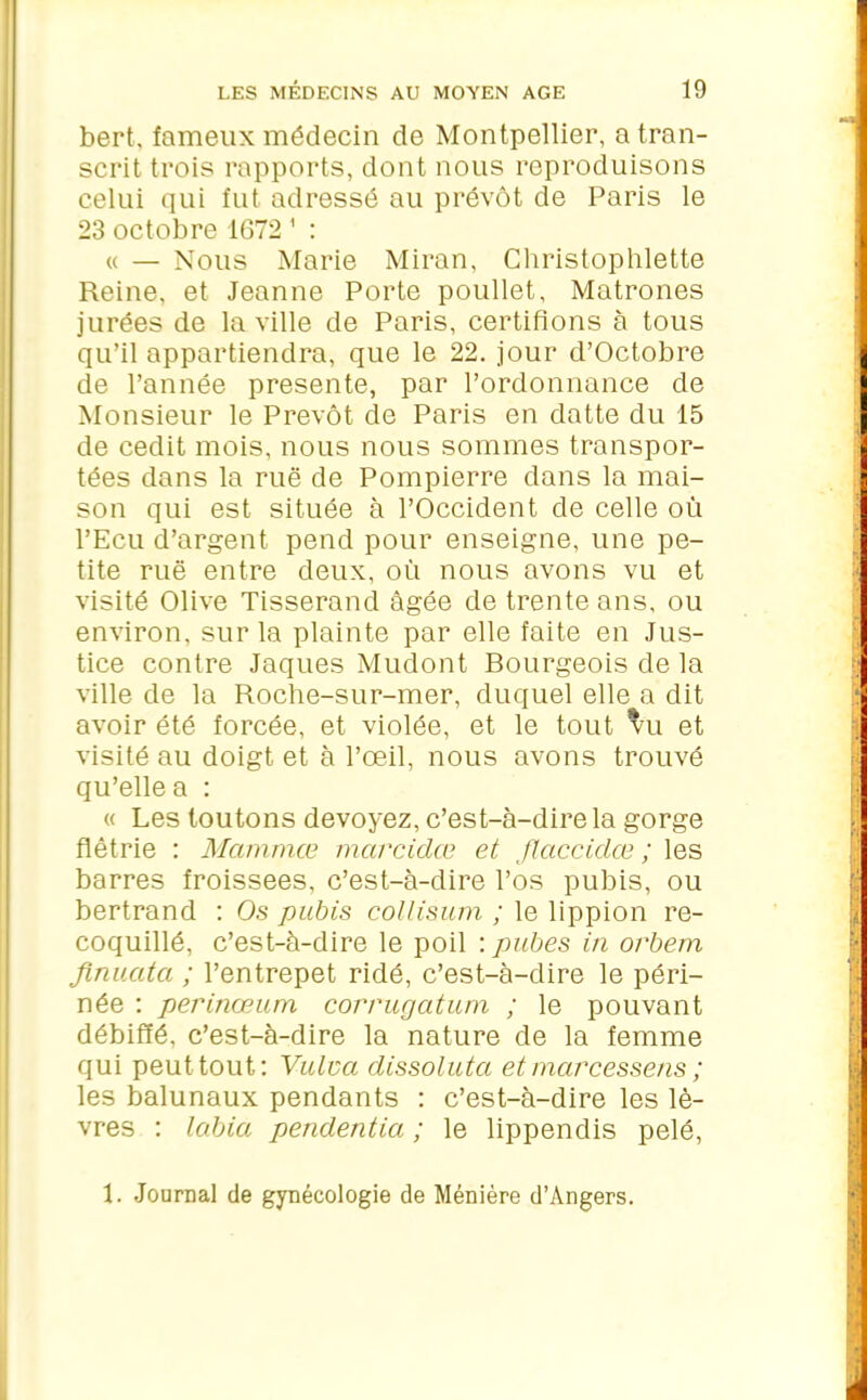 bert, fameux médecin de Montpellier, a tran- scrit trois rapports, dont nous reproduisons celui qui fut adressé au prévôt de Paris le 23 octobre 1672 1 : « — Nous Marie Miran, Christophlette Reine, et Jeanne Porte poullet, Matrones jurées de la ville de Paris, certifions à tous qu’il appartiendra, que le 22. jour d’Octobre de l’année présente, par l’ordonnance de Monsieur le Prévôt de Paris en datte du 15 de cedit mois, nous nous sommes transpor- tées dans la rué de Pompierre dans la mai- son qui est située à l’Occident de celle où l’Ecu d’argent pend pour enseigne, une pe- tite rué entre deux, où nous avons vu et visité Olive Tisserand âgée de trente ans, ou environ, sur la plainte par elle faite en Jus- tice contre Jaques Mudont Bourgeois de la ville de la Roche-sur-mer, duquel elle a dit avoir été forcée, et violée, et le tout vu et visité au doigt et à l’œil, nous avons trouvé qu’elle a : « Les loutons devoyez, c’est-à-dire la gorge flétrie : Mammœ marcidœ et flaccidœ ; les barres froissées, c’est-à-dire l’os pubis, ou bertrand : Os pubis collisum ; le lippion re- coquillé, c’est-à-dire le poil : pubes in orbern finuatci ; Pentrepet ridé, c’est-à-dire le péri- née : perinœum corrugatum ; le pouvant débiffé, c’est-à-dire la nature de la femme qui peut tout: Vulva dissolutci et marcessens ; les balunaux pendants : c’est-à-dire les lè- vres : labia pendentia ; le lippendis pelé, \. Journal de gynécologie de Ménière d’Angers.