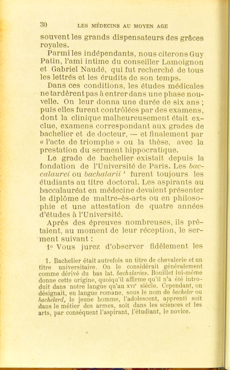 souvent les grands dispensateurs des grâces royales. Parmi les indépendants, nous citerons Guy Patin, l’ami intime du conseiller Lamoignon et Gabriel Naudé, qui fut recherché de tous les lettrés et les érudits de son temps. Dans ces conditions, les études médicales netardèrentpas àentrerdans une phase nou- velle. On leur donna une durée de six ans ; puis elles furent contrôlées par des examens, dont la clinique malheureusement était ex- clue, examens correspondant aux grades de bachelier et de docteur, — et finalement par « l’acte de triomphe » ou la thèse, avec la prestation du serment hippocratique. Le grade de bachelier existait depuis la fondation de l’Université de Paris. Les bac- calaurei ou bachalarii1 furent toujours les étudiants au titre doctoral. Les aspirants au baccalauréat en médecine devaient présenter le diplôme de maître-ès-arts ou en philoso- phie et une attestation de quatre années d’études à l’Université. Après des épreuves nombreuses, ils prê- taient, au moment de leur réception, le ser- ment suivant : 1° Vous jurez d’observer fidèlement les 1. Bachelier était autrefois un titre de chevalerie et un titre universitaire. On le considérait généralement comme dérivé du bas lat. bachalavius. Bouillet lui-même donne cette origine, quoiqu’il affirme qu’il n’a été intro- duit dans notre langue qu’au xvie siècle. Cependant, on désignait, en langue romane, sous le nom de bacheler ou bachelard, le jeune homme, l’adolescent, apprenti soit dans le métier des armes, soit dans les sciences et les arts, par conséquent l’aspirant, l’étudiant, le novice.