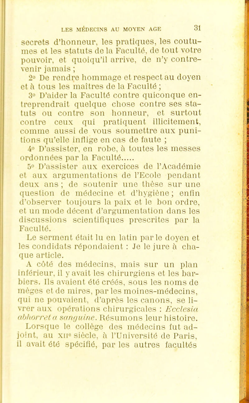 secrets d’honneur, les pratiques, les coutu- mes et les statuts de la Faculté, de tout votre pouvoir, et quoiqu’il arrive, de n’y contre- venir jamais ; 2° De rendre hommage et respect au doyen et à tous les maîtres de la Faculté ; 3° D’aider la Faculté contre quiconque en- treprendrait quelque chose contre ses sta- tuts ou contre son honneur, et surtout contre ceux qui pratiquent illicitement, comme aussi de vous soumettre aux puni- tions qu’elle inflige en cas de faute ; 4° D’assister, en robe, à toutes les messes ordonnées par la Faculté 5° D’assister aux exercices de l’Académie et aux argumentations de l’Ecole pendant deux ans ; de soutenir une thèse sur une question de médecine et d’hygiène; enfin d’observer toujours la paix et le bon ordre, et un mode décent d’argumentation dans les discussions scientifiques prescrites par la Faculté. Le serment était lu en latin parle doyen et les condidats répondaient : Je le jure à cha- que article. A côté des médecins, mais sur un plan inférieur, il y avait les chirurgiens et les bar- biers. Ils avaient été créés, sous les noms de mèges et de mires, par les moines-médecins, qui ne pouvaient, d’après les canons, se li- vrer aux opérations chirurgicales : Ecclcsia abhorrât a sanguine. Résumons leur histoire. Lorsque le collège des médecins fut ad- joint, au xiie siècle, à l’Université de Paris, il avait été spécifié, par les autres facultés