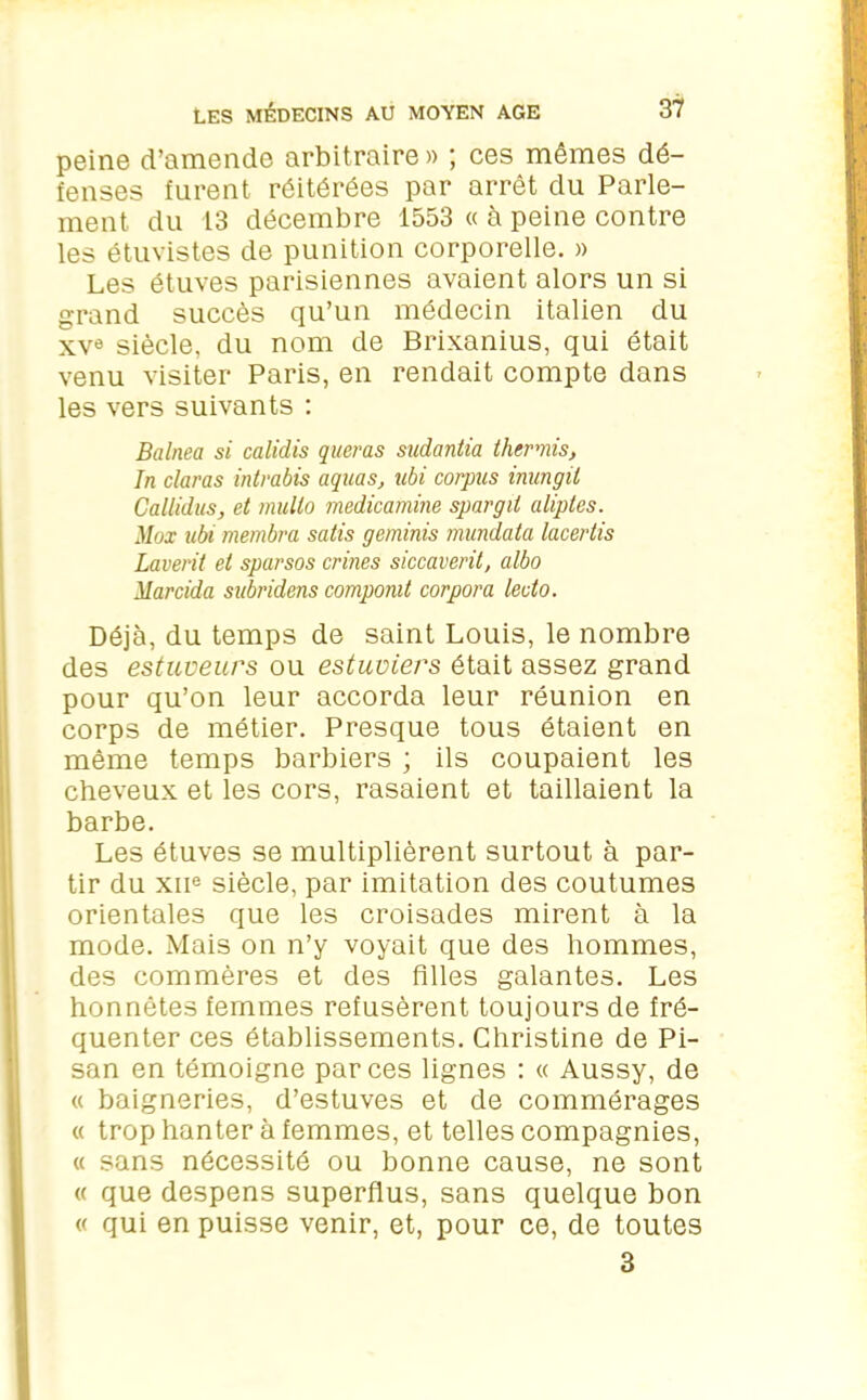 peine d’amende arbitraire» ; ces mêmes dé- fenses furent réitérées par arrêt du Parle- ment du 13 décembre 1553 « à peine contre les étuvistes de punition corporelle. » Les étuves parisiennes avaient alors un si grand succès qu’un médecin italien du xvô siècle, du nom de Brixanius, qui était venu visiter Paris, en rendait compte dans les vers suivants : Balnea si calidis queras sudantia thermis, In claras intrabis aqnas, ubi corpus inungü Callidus, et mullo medicamine spargit aliptes. Mox ubi membra satis geminis mundata lacertis Lavent et sparsos crines siccaverit, albo Marcida subridens compomt corpora ledo. Déjà, du temps de saint Louis, le nombre des estuveurs ou estuviers était assez grand pour qu’on leur accorda leur réunion en corps de métier. Presque tous étaient en même temps barbiers ; ils coupaient les cheveux et les cors, rasaient et taillaient la barbe. Les étuves se multiplièrent surtout à par- tir du xne siècle, par imitation des coutumes orientales que les croisades mirent à la mode. Mais on n’y voyait que des hommes, des commères et des filles galantes. Les honnêtes femmes refusèrent toujours de fré- quenter ces établissements. Christine de Pi- san en témoigne par ces lignes : « Aussy, de « baigneries, d’estuves et de commérages « trop hanter à femmes, et telles compagnies, « sans nécessité ou bonne cause, ne sont « que despens superflus, sans quelque bon « qui en puisse venir, et, pour ce, de toutes 3