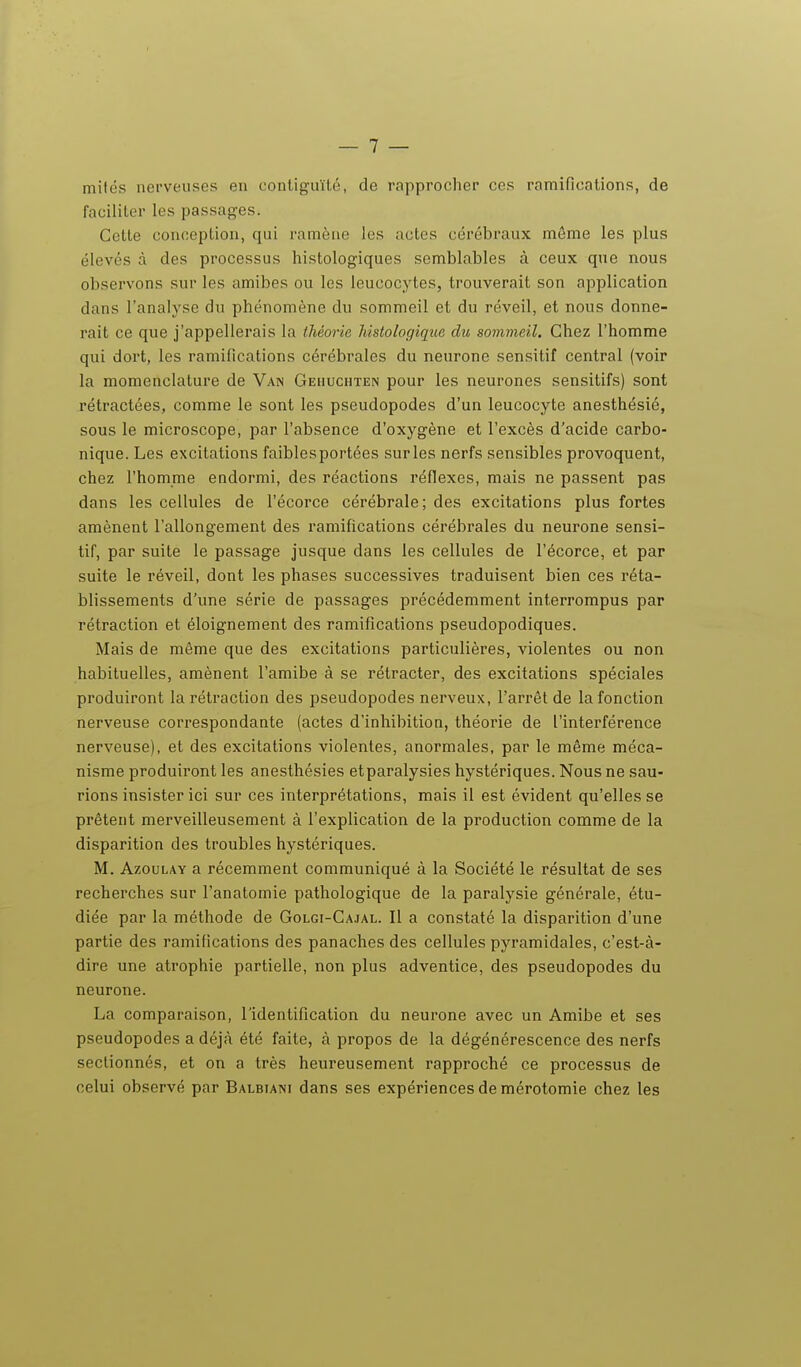 mifés nerveuses en contiguïté, de rapprocher ces ramifications, de faciliter les passag-es. Cette conception, qui ramène les actes cérébraux môme les plus élevés à des processus histologiques semblables à ceux que nous observons sur les amibes ou les leucocytes, trouverait son application dans l'analyse du phénomène du sommeil et du réveil, et nous donne- rait ce que j'appellerais la théorie îiisiologique du sommeil. Chez l'homme qui dort, les ramifications cérébrales du neurone sensitif central (voir la momenclature de Van Gehuchten pour les neurones sensitifs) sont rétractées, comme le sont les pseudopodes d'un leucocyte anesthésié, sous le microscope, par l'absence d'oxygène et l'excès d'acide carbo- nique. Les excitations faiblesportées sur les nerfs sensibles provoquent, chez l'homme endormi, des réactions réfiexes, mais ne passent pas dans les cellules de l'écorce cérébrale; des excitations plus fortes amènent l'allongement des ramifications cérébrales du neurone sensi- tif, par suite le passage jusque dans les cellules de l'écorce, et par suite le réveil, dont les phases successives traduisent bien ces réta- blissements d'une série de passages précédemment interrompus par rétraction et éloignement des ramifications pseudopodiques. Mais de même que des excitations particulières, violentes ou non habituelles, amènent l'amibe à se rétracter, des excitations spéciales produiront la rétraction des pseudopodes nerveux, l'arrêt de la fonction nerveuse correspondante (actes d'inhibition, théorie de l'interférence nerveuse), et des excitations violentes, anormales, par le même méca- nisme produiront les anesthésies etparalysies hystériques. Nous ne sau- rions insister ici sur ces interprétations, mais il est évident qu'elles se prêtent merveilleusement à l'explication de la production comme de la disparition des troubles hystériques. M. AzouLAY a récemment communiqué à la Société le résultat de ses recherches sur l'anatomie pathologique de la paralysie générale, étu- diée par la méthode de Golgi-Ca.ial. Il a constaté la disparition d'une partie des ramifications des panaches des cellules pyramidales, c'est-à- dire une atrophie partielle, non plus adventice, des pseudopodes du neurone. La comparaison, l'identification du neurone avec un Amibe et ses pseudopodes a déjà été faite, à propos de la dégénérescence des nerfs sectionnés, et on a très heureusement rapproché ce processus de celui observé par Balbiani dans ses expériences de mérotomie chez les