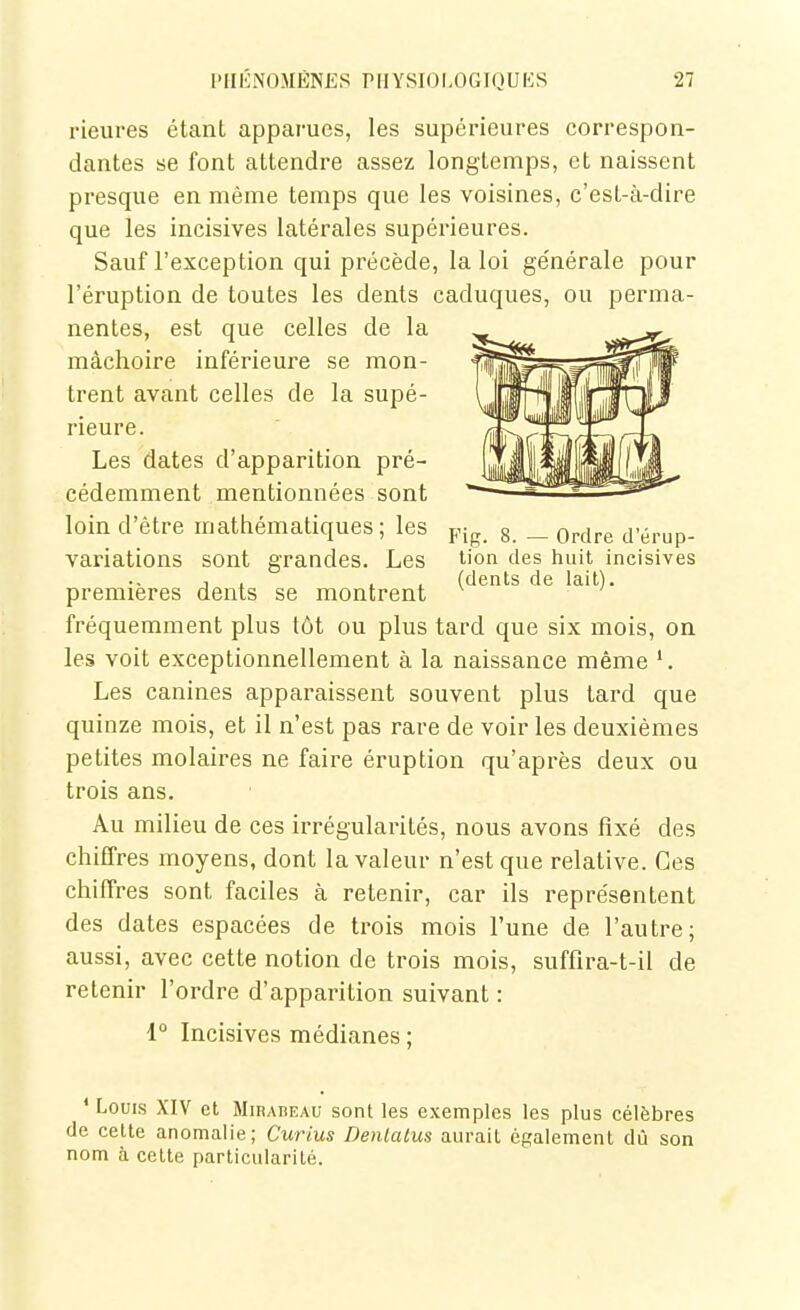 rieures étant apparues, les supérieures correspon- dantes se font attendre assez longtemps, et naissent presque en même temps que les voisines, c'est-à-dire que les incisives latérales supérieures. Sauf l'exception qui précède, la loi générale pour l'éruption de toutes les dents caduques, ou perma- nentes, est que celles de la mâchoire inférieure se mon- trent avant celles de la supé- rieure. Les dates d'apparition pré- cédemment mentionnées sont loin d'être mathématiques; les y^^^ g _ q^^^^ d'érup- variations sont grandes. Les tion des huit incisives ., 1 , . , (dents de lait), premières dents se montrent fréquemment plus tôt ou plus tard que six mois, on les voit exceptionnellement à la naissance même Les canines apparaissent souvent plus tard que quinze mois, et il n'est pas rare de voir les deuxièmes petites molaires ne faire éruption qu'après deux ou trois ans. Au milieu de ces irrégularités, nous avons fixé des chiffres moyens, dont la valeur n'est que relative. Ces chiffres sont faciles à retenir, car ils représentent des dates espacées de trois mois l'une de l'autre; aussi, avec cette notion de trois mois, suffira-t-il de retenir l'ordre d'apparition suivant : 1° Incisives médianes ; ' Louis XIV et Mirabeau sont les exemples les plus célèbres de cette anomalie; Curius Denlatus aurait également dû son nom à celte particularité.