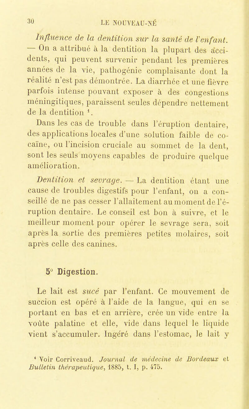 Influence de la dentition sur la santé de Venfant. — On a attribué à la dentition la plupart des acci- dents, qui peuvent survenir pendant les premières années de la vie, pathogénie complaisante dont la réalité n'est pas démontrée. La diarrhée et une fièvre parfois intense pouvant exposer à des congestions méningitiques, paraissent seules dépendre nettement de la dentition Dans les cas de trouble dans l'éruption dentaire, des applications locales d'une solution faible de co- caïne, ou l'incision cruciale au sommet de la dent, sont les seuls moyens capables de produire quelque amélioration. Dentition et sevrage. —- La dentition étant une cause de troubles digestifs pour l'enfant, on a con- seillé de ne pas cesser l'allaitement au moment de l'é- ruption dentaire. Le conseil est bon à suivre, et le meilleur moment pour opérer le sevrage sera, soit après la sortie des premières petites molaires, soit après celle des canines. S* Digestion. Le lait est sucé par l'enfant. Ce mouvement de succion est opéré à l'aide de la langue, qui en se portant en bas et en arrière, crée un vide entre la voûte palatine et elle, vide dans lequel le liquide vient s'accumuler. Ingéré dans l'estomac, le lait y ' Voir Corriveaud. Journal de médecine de Bordeaux el Bulletin thérapeutique, 1885, t. I, p. 475.