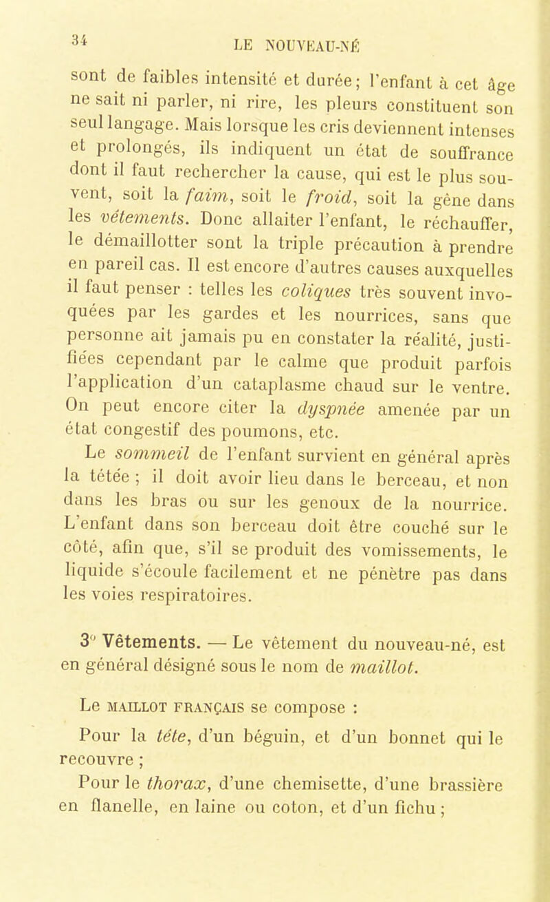 sont de faibles intensité et durée; l'enfanl à cet âge ne sait ni parler, ni rire, les pleurs constituent son seul langage. Mais lorsque les cris deviennent intenses et prolongés, ils indiquent un état de souffrance dont il faut rechercher la cause, qui est le plus sou- vent, soit la faim, soit le f^^oid, soit la gêne dans les vêtements. Donc allaiter l'enfant, le réchauffer, le démaillotter sont la triple précaution à prendre en pareil cas. Il est encore d'autres causes auxquelles il faut penser : telles les coliques très souvent invo- quées par les gardes et les nourrices, sans que personne ait jamais pu en constater la réalité, justi- fiées cependant par le calme que produit parfois l'application d'un cataplasme chaud sur le ventre. On peut encore citer la dyspnée amenée par un état congestif des poumons, etc. Le sommeil de l'enfant survient en général après la tétée ; il doit avoir lieu dans le berceau, et non dans les bras ou sur les genoux de la nourrice. L'enfant dans son berceau doit être couché sur le côté, afin que, s'il se produit des vomissements, le liquide s'écoule facilement et ne pénètre pas dans les voies respiratoires. 3'^ Vêtements. — Le vêtement du nouveau-né, est en général désigné sous le nom de maillot. Le M.4JLL0T FRANÇAIS se composc : Pour la tête, d'un béguin, et d'un bonnet qui le recouvre ; Pour le thorax, d'une chemisette, d'une brassière en flanelle, en laine ou coton, et d'un fichu ;
